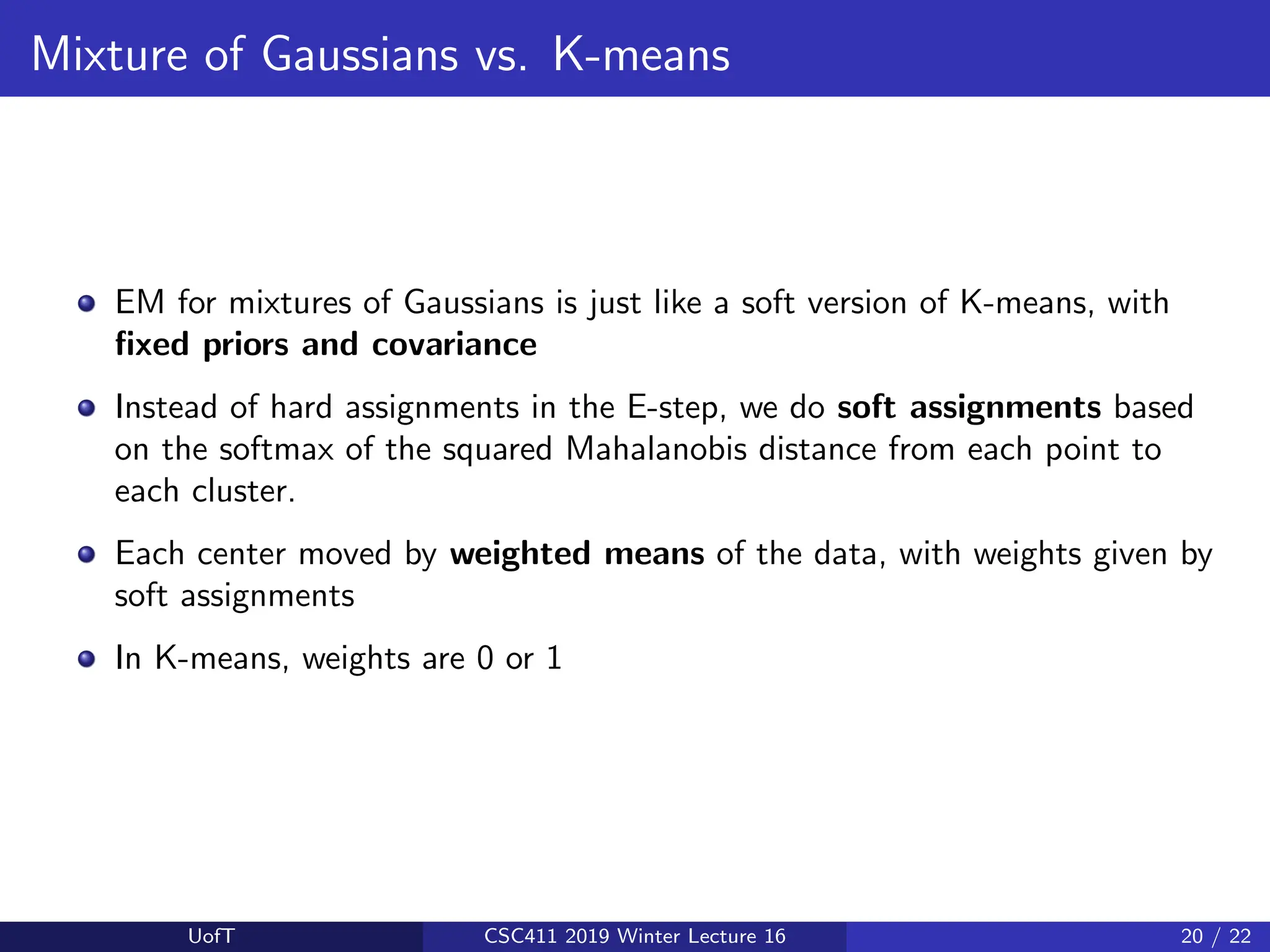 Mixture of Gaussians vs. K-means
EM for mixtures of Gaussians is just like a soft version of K-means, with
fixed priors and covariance
Instead of hard assignments in the E-step, we do soft assignments based
on the softmax of the squared Mahalanobis distance from each point to
each cluster.
Each center moved by weighted means of the data, with weights given by
soft assignments
In K-means, weights are 0 or 1
UofT CSC411 2019 Winter Lecture 16 20 / 22
 