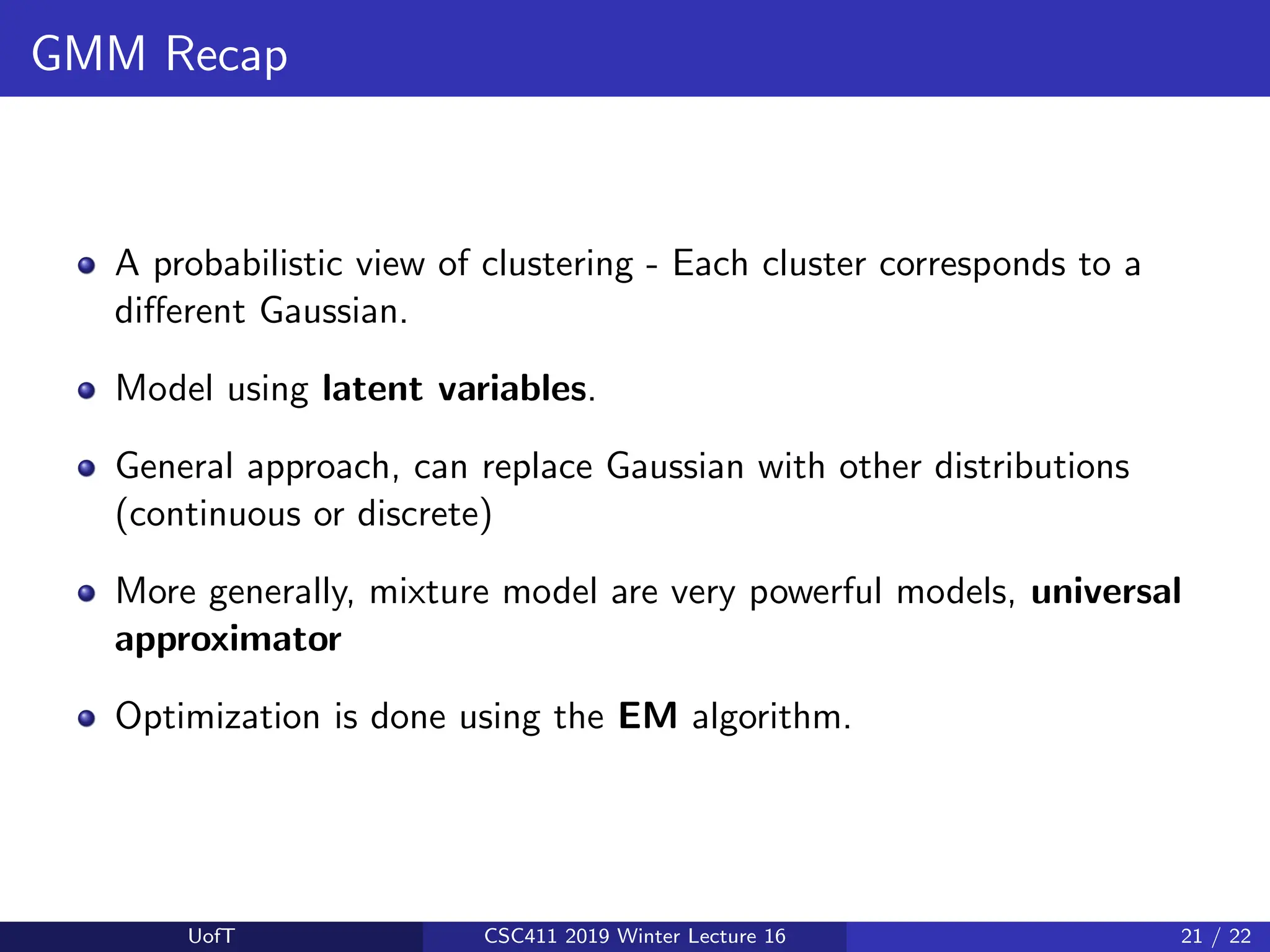 GMM Recap
A probabilistic view of clustering - Each cluster corresponds to a
different Gaussian.
Model using latent variables.
General approach, can replace Gaussian with other distributions
(continuous or discrete)
More generally, mixture model are very powerful models, universal
approximator
Optimization is done using the EM algorithm.
UofT CSC411 2019 Winter Lecture 16 21 / 22
 