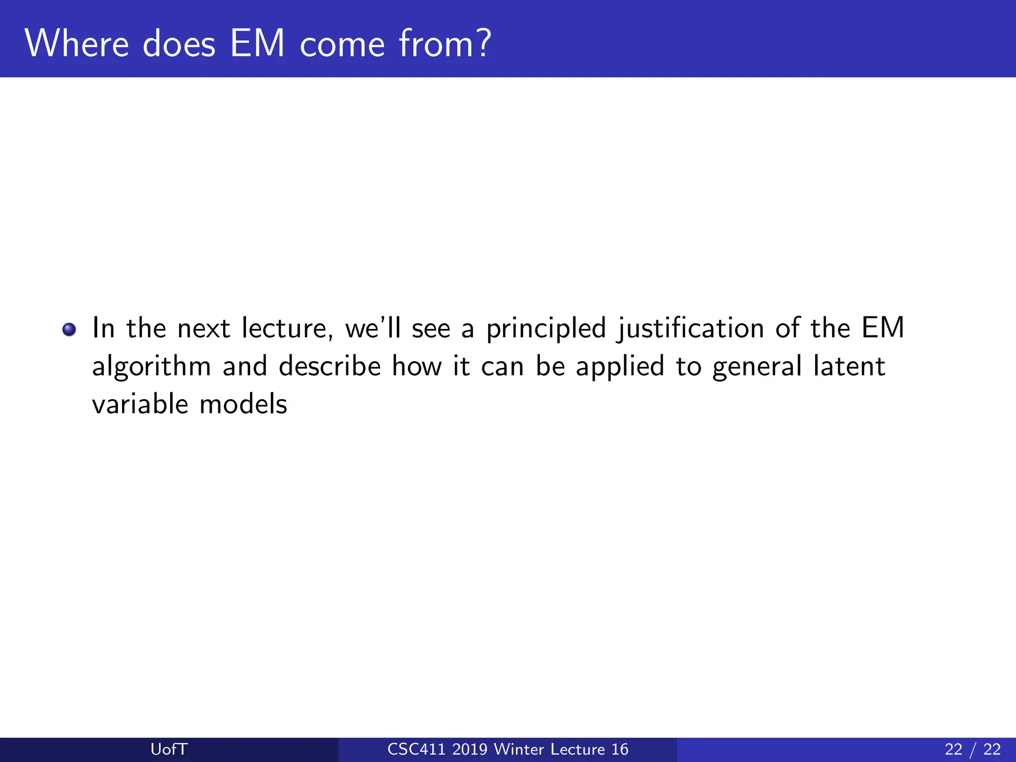 Where does EM come from?
In the next lecture, we’ll see a principled justification of the EM
algorithm and describe how it can be applied to general latent
variable models
UofT CSC411 2019 Winter Lecture 16 22 / 22
 