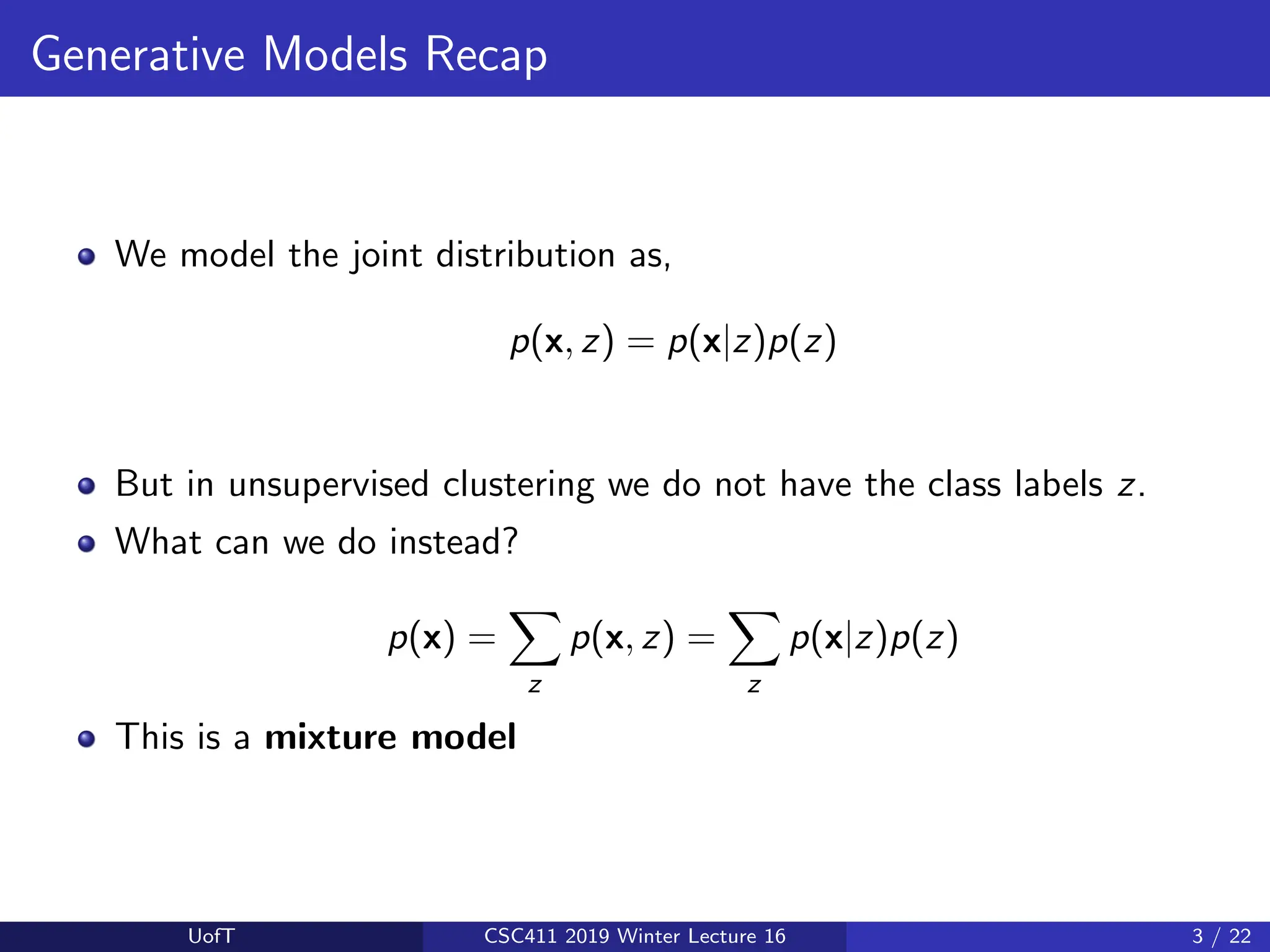 Generative Models Recap
We model the joint distribution as,
p(x, z) = p(x|z)p(z)
But in unsupervised clustering we do not have the class labels z.
What can we do instead?
p(x) =
X
z
p(x, z) =
X
z
p(x|z)p(z)
This is a mixture model
UofT CSC411 2019 Winter Lecture 16 3 / 22
 