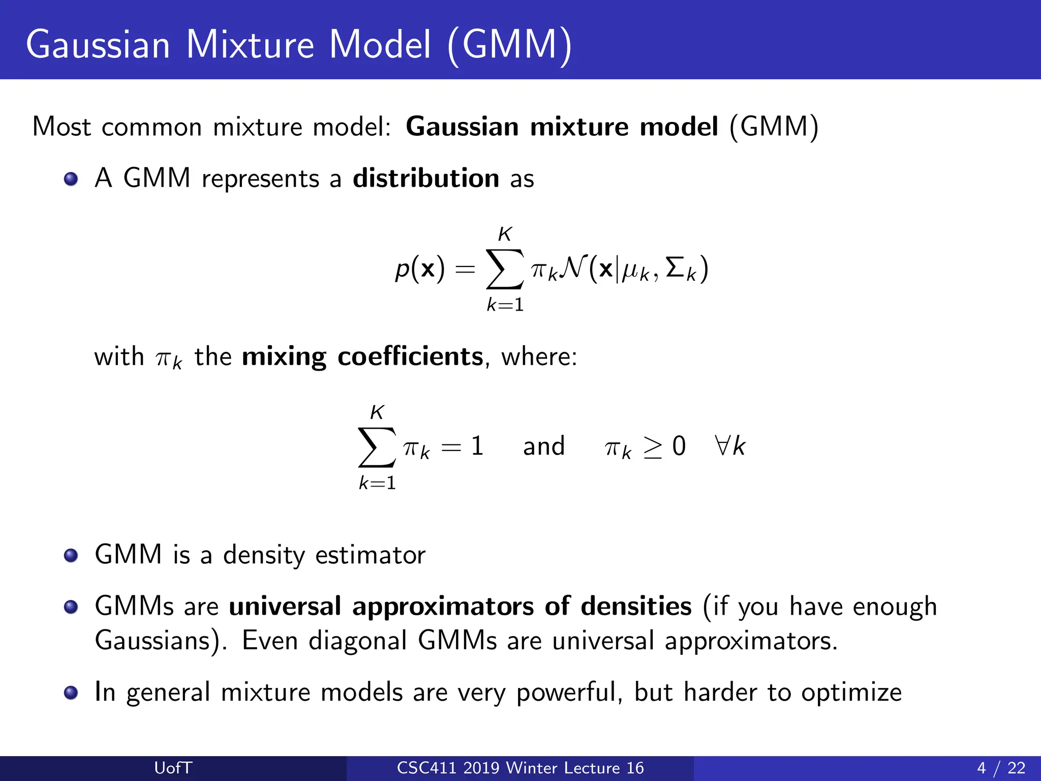 Gaussian Mixture Model (GMM)
Most common mixture model: Gaussian mixture model (GMM)
A GMM represents a distribution as
p(x) =
K
X
k=1
πk N(x|µk , Σk )
with πk the mixing coefficients, where:
K
X
k=1
πk = 1 and πk ≥ 0 ∀k
GMM is a density estimator
GMMs are universal approximators of densities (if you have enough
Gaussians). Even diagonal GMMs are universal approximators.
In general mixture models are very powerful, but harder to optimize
UofT CSC411 2019 Winter Lecture 16 4 / 22
 