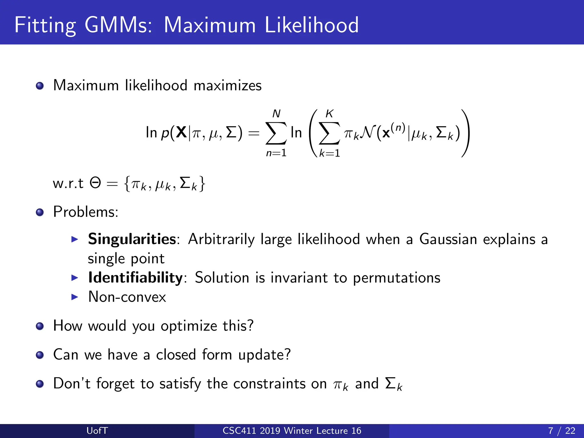 Fitting GMMs: Maximum Likelihood
Maximum likelihood maximizes
ln p(X|π, µ, Σ) =
N
X
n=1
ln
K
X
k=1
πk N(x(n)
|µk , Σk )
!
w.r.t Θ = {πk , µk , Σk }
Problems:
I Singularities: Arbitrarily large likelihood when a Gaussian explains a
single point
I Identifiability: Solution is invariant to permutations
I Non-convex
How would you optimize this?
Can we have a closed form update?
Don’t forget to satisfy the constraints on πk and Σk
UofT CSC411 2019 Winter Lecture 16 7 / 22
 