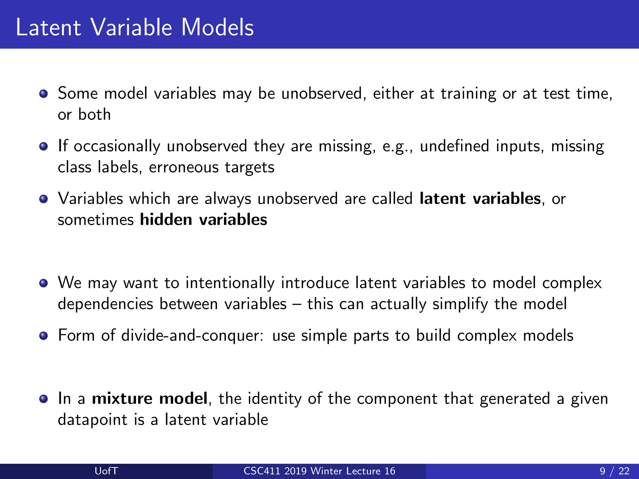 Latent Variable Models
Some model variables may be unobserved, either at training or at test time,
or both
If occasionally unobserved they are missing, e.g., undefined inputs, missing
class labels, erroneous targets
Variables which are always unobserved are called latent variables, or
sometimes hidden variables
We may want to intentionally introduce latent variables to model complex
dependencies between variables – this can actually simplify the model
Form of divide-and-conquer: use simple parts to build complex models
In a mixture model, the identity of the component that generated a given
datapoint is a latent variable
UofT CSC411 2019 Winter Lecture 16 9 / 22
 