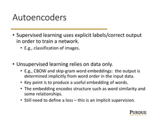 Autoencoders
• Supervised learning uses explicit labels/correct output
in order to train a network.
• E.g., classification of images.
• Unsupervised learning relies on data only.
• E.g., CBOW and skip-gram word embeddings: the output is
determined implicitly from word order in the input data.
• Key point is to produce a useful embedding of words.
• The embedding encodes structure such as word similarity and
some relationships.
• Still need to define a loss – this is an implicit supervision.
 