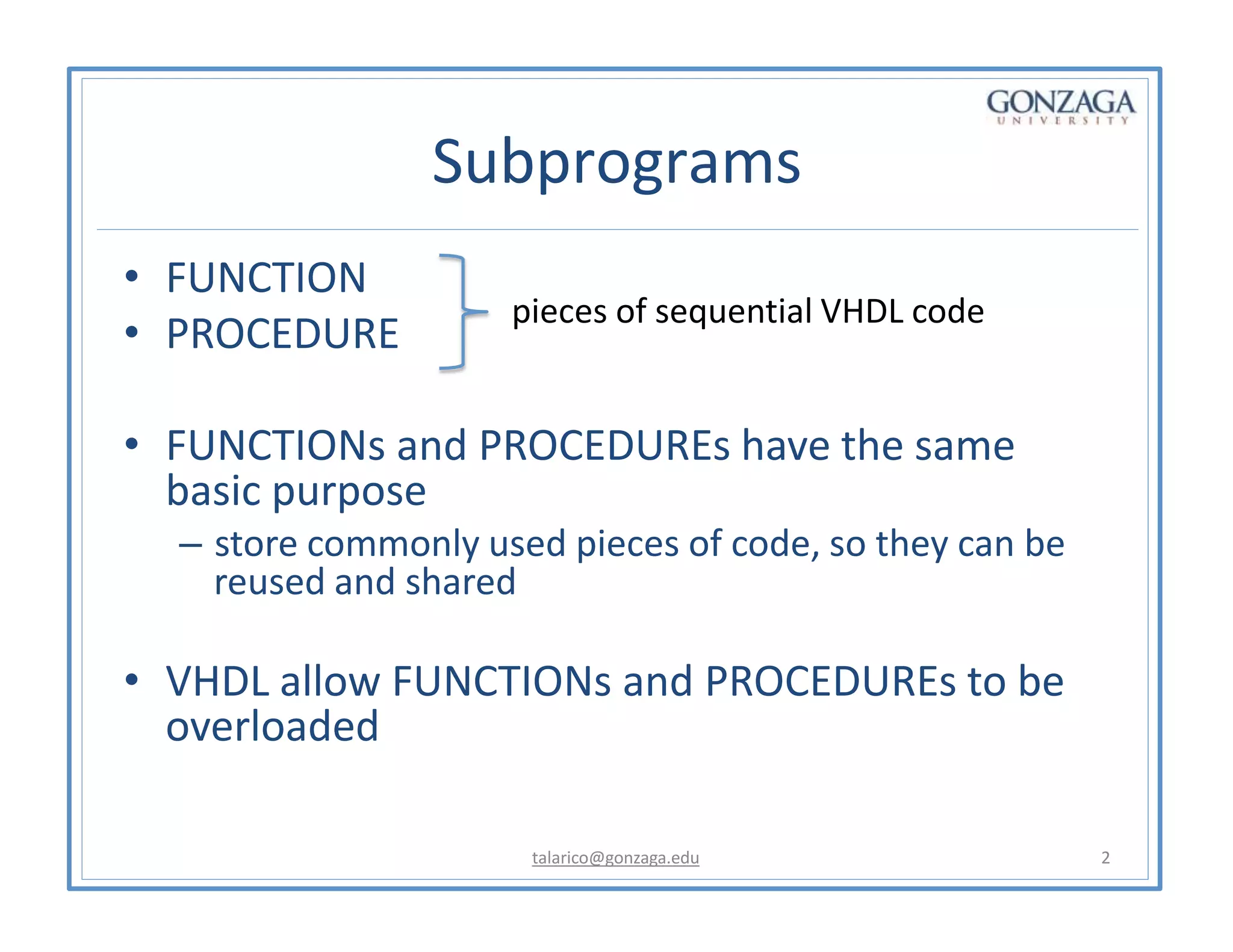 Subprograms
• FUNCTION
• PROCEDURE
• FUNCTIONs and PROCEDUREs have the same
basic purpose
– store commonly used pieces of code, so they can be
reused and shared
• VHDL allow FUNCTIONs and PROCEDUREs to be
overloaded
pieces of sequential VHDL code
talarico@gonzaga.edu 2
 