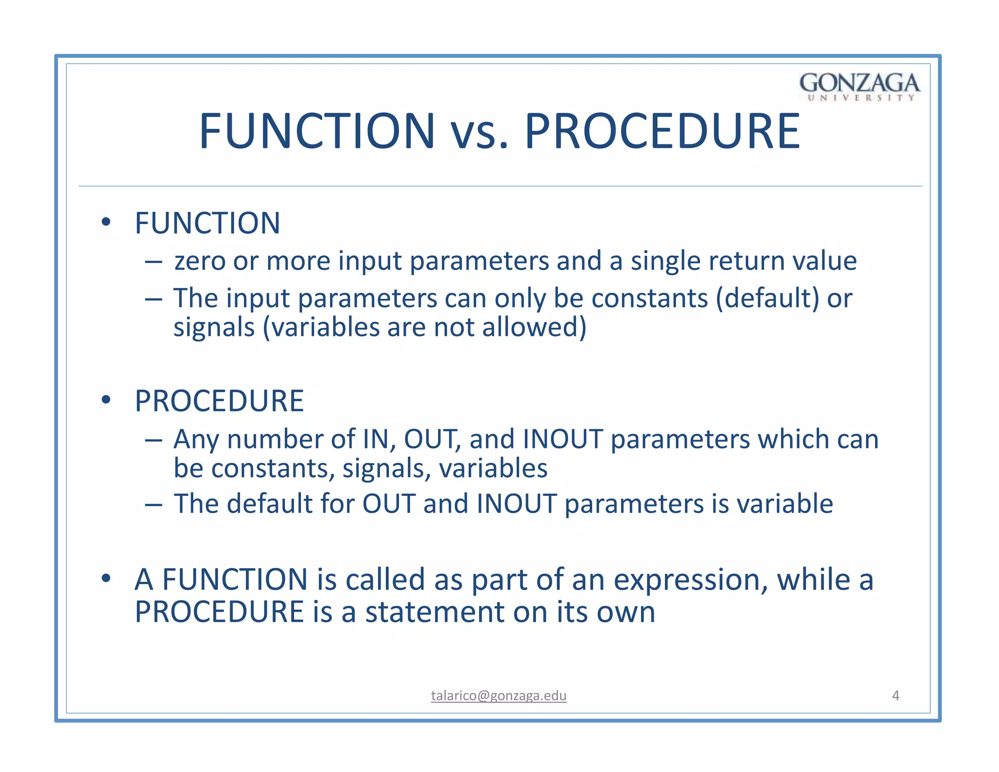 FUNCTION vs. PROCEDURE
talarico@gonzaga.edu 4
• FUNCTION
– zero or more input parameters and a single return value
– The input parameters can only be constants (default) or
signals (variables are not allowed)
• PROCEDURE
– Any number of IN, OUT, and INOUT parameters which can
be constants, signals, variables
– The default for OUT and INOUT parameters is variable
• A FUNCTION is called as part of an expression, while a
PROCEDURE is a statement on its own
 