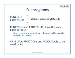 Subprograms
• FUNCTION
• PROCEDURE
• FUNCTIONs and PROCEDUREs have the same
basic purpose
– store commonly used pieces of code, so they can be
reused and shared
• VHDL allow FUNCTIONs and PROCEDUREs to be
overloaded
pieces of sequential VHDL code
talarico@gonzaga.edu 2
 
