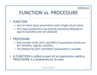 FUNCTION vs. PROCEDURE
talarico@gonzaga.edu 4
• FUNCTION
– zero or more input parameters and a single return value
– The input parameters can only be constants (default) or
signals (variables are not allowed)
• PROCEDURE
– Any number of IN, OUT, and INOUT parameters which can
be constants, signals, variables
– The default for OUT and INOUT parameters is variable
• A FUNCTION is called as part of an expression, while a
PROCEDURE is a statement on its own
 