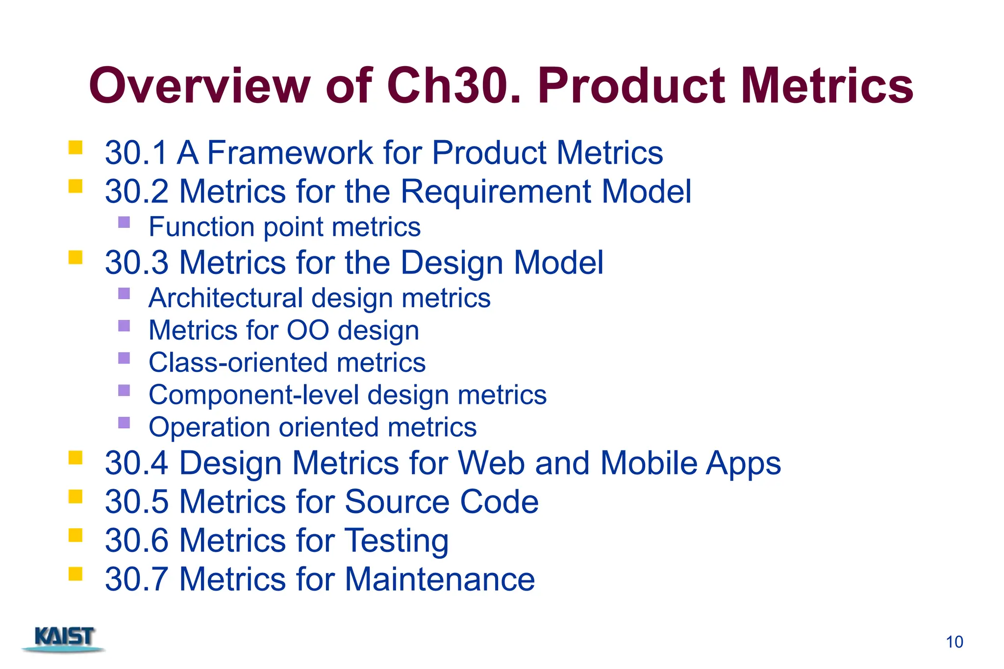 10
Overview of Ch30. Product Metrics
 30.1 A Framework for Product Metrics
 30.2 Metrics for the Requirement Model
 Function point metrics
 30.3 Metrics for the Design Model
 Architectural design metrics
 Metrics for OO design
 Class-oriented metrics
 Component-level design metrics
 Operation oriented metrics
 30.4 Design Metrics for Web and Mobile Apps
 30.5 Metrics for Source Code
 30.6 Metrics for Testing
 30.7 Metrics for Maintenance
 