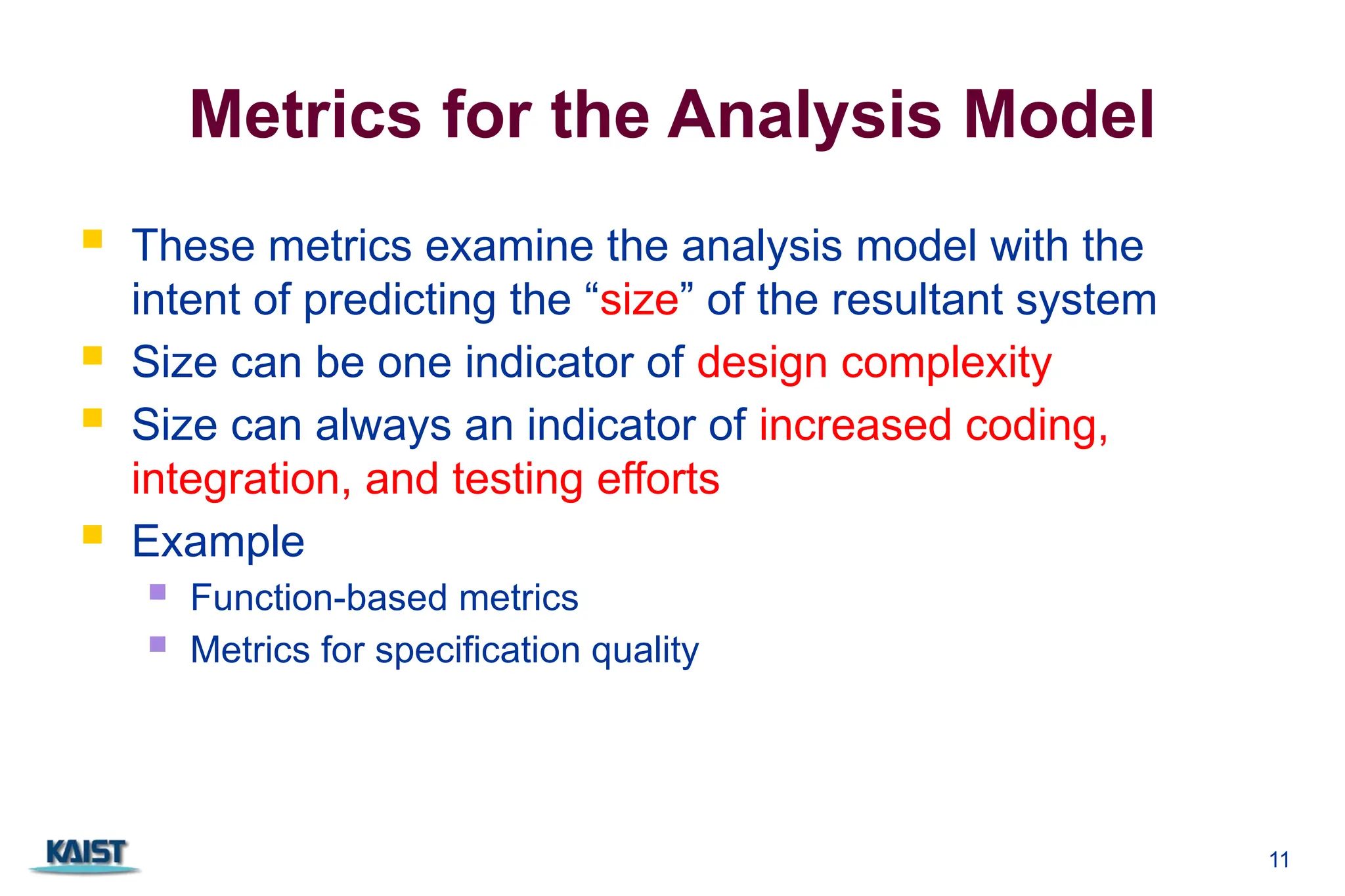 Metrics for the Analysis Model
 These metrics examine the analysis model with the
intent of predicting the “size” of the resultant system
 Size can be one indicator of design complexity
 Size can always an indicator of increased coding,
integration, and testing efforts
 Example
 Function-based metrics
 Metrics for specification quality
11
 