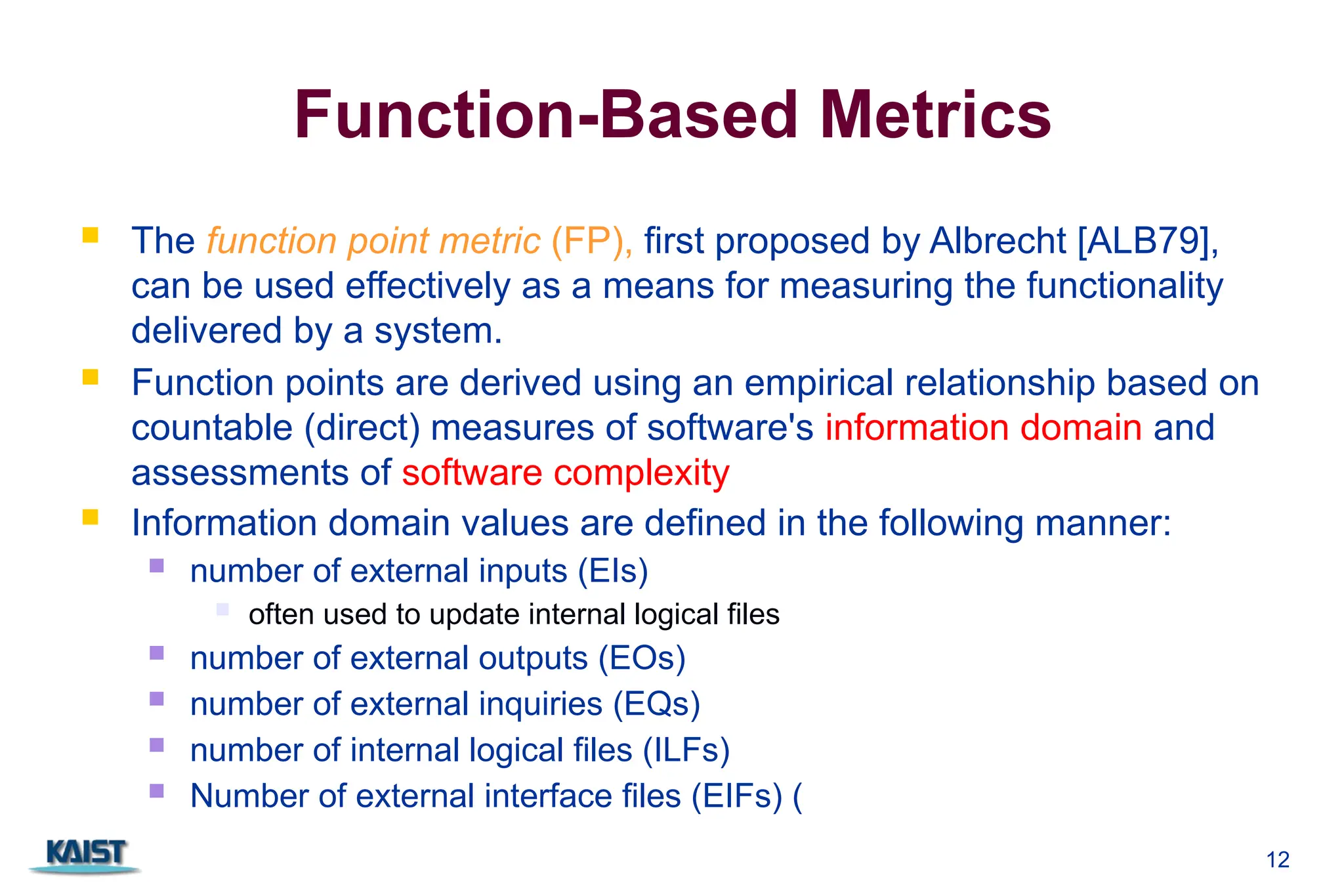 12
Function-Based Metrics
 The function point metric (FP), first proposed by Albrecht [ALB79],
can be used effectively as a means for measuring the functionality
delivered by a system.
 Function points are derived using an empirical relationship based on
countable (direct) measures of software's information domain and
assessments of software complexity
 Information domain values are defined in the following manner:
 number of external inputs (EIs)
 often used to update internal logical files
 number of external outputs (EOs)
 number of external inquiries (EQs)
 number of internal logical files (ILFs)
 Number of external interface files (EIFs) (
 