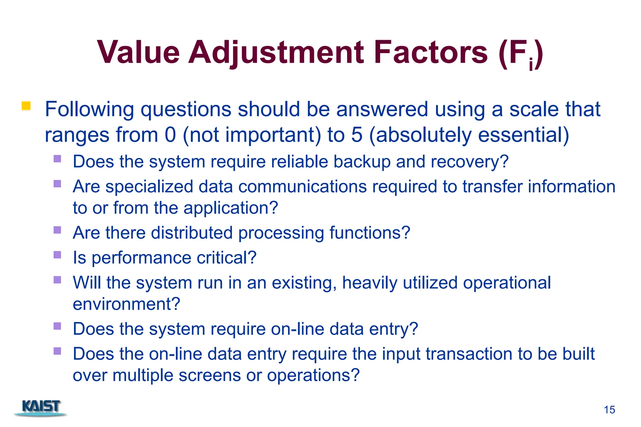 Value Adjustment Factors (Fi)
 Following questions should be answered using a scale that
ranges from 0 (not important) to 5 (absolutely essential)
 Does the system require reliable backup and recovery?
 Are specialized data communications required to transfer information
to or from the application?
 Are there distributed processing functions?
 Is performance critical?
 Will the system run in an existing, heavily utilized operational
environment?
 Does the system require on-line data entry?
 Does the on-line data entry require the input transaction to be built
over multiple screens or operations?
15
 