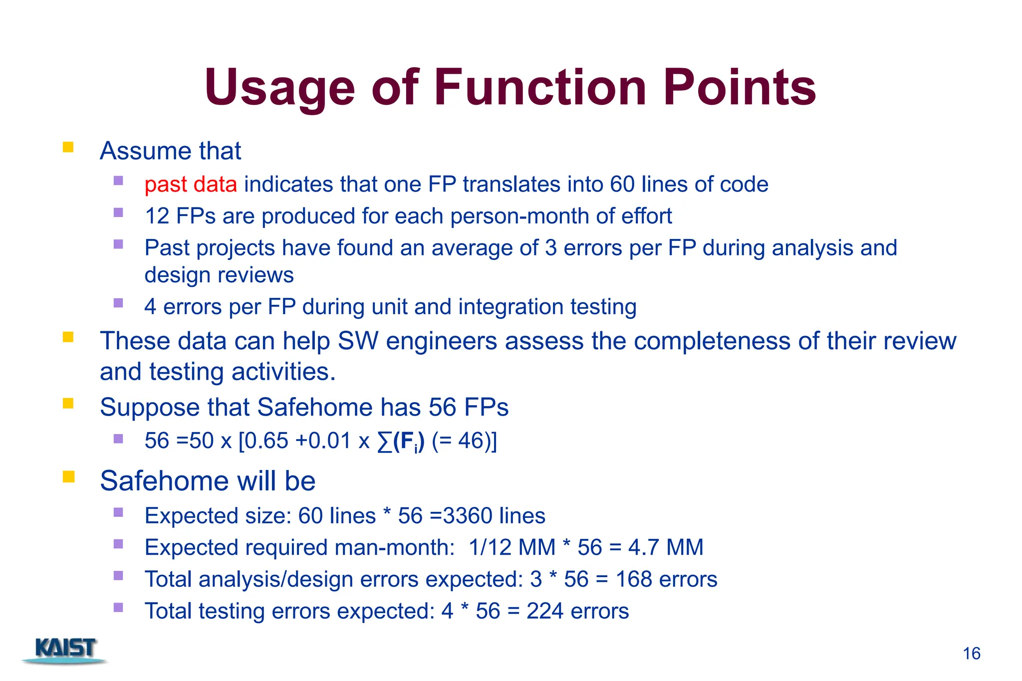 16
Usage of Function Points
 Assume that
 past data indicates that one FP translates into 60 lines of code
 12 FPs are produced for each person-month of effort
 Past projects have found an average of 3 errors per FP during analysis and
design reviews
 4 errors per FP during unit and integration testing
 These data can help SW engineers assess the completeness of their review
and testing activities.
 Suppose that Safehome has 56 FPs
 56 =50 x [0.65 +0.01 x ∑(Fi) (= 46)]
 Safehome will be
 Expected size: 60 lines * 56 =3360 lines
 Expected required man-month: 1/12 MM * 56 = 4.7 MM
 Total analysis/design errors expected: 3 * 56 = 168 errors
 Total testing errors expected: 4 * 56 = 224 errors
 