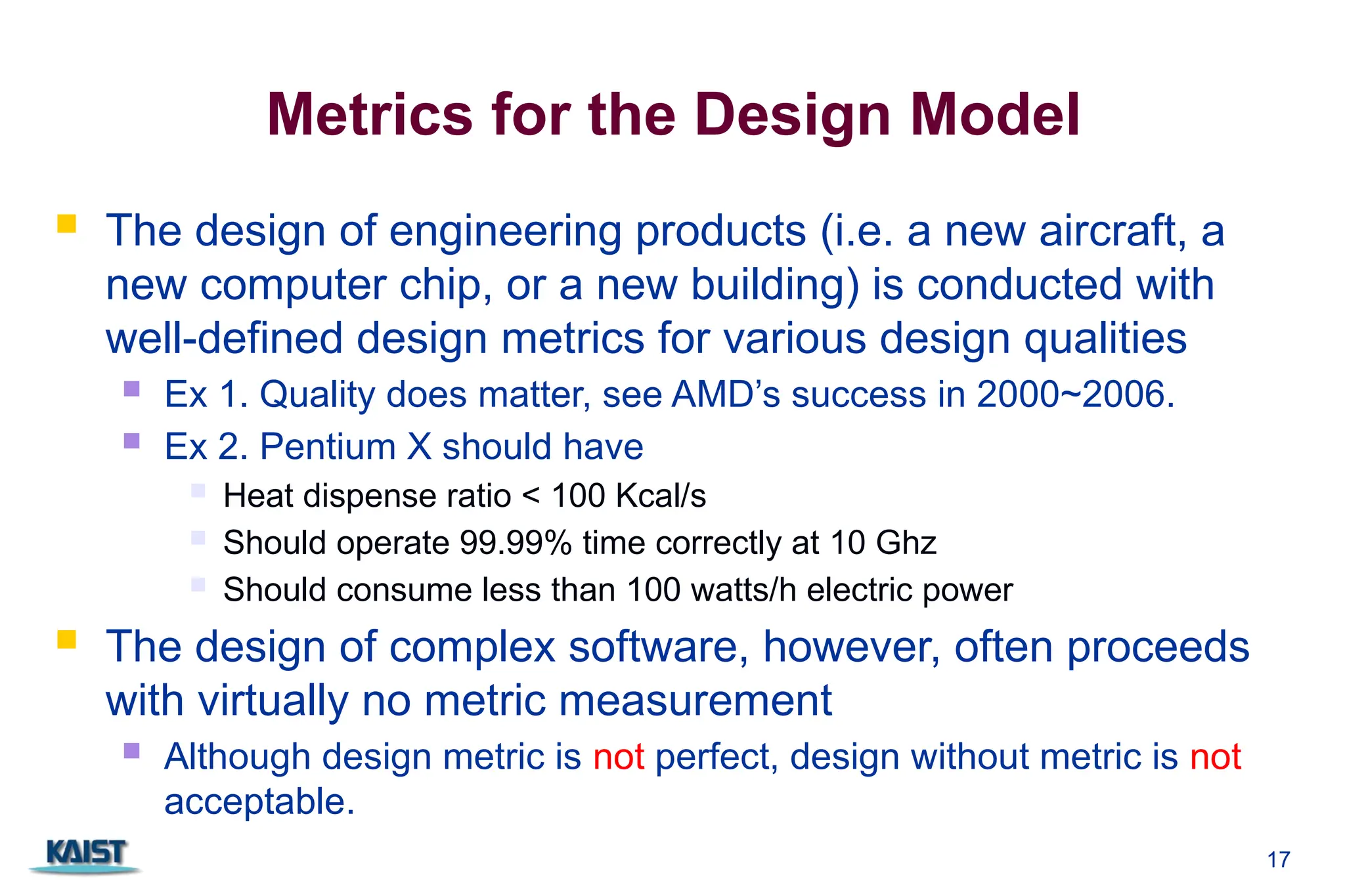 17
Metrics for the Design Model
 The design of engineering products (i.e. a new aircraft, a
new computer chip, or a new building) is conducted with
well-defined design metrics for various design qualities
 Ex 1. Quality does matter, see AMD’s success in 2000~2006.
 Ex 2. Pentium X should have
 Heat dispense ratio < 100 Kcal/s
 Should operate 99.99% time correctly at 10 Ghz
 Should consume less than 100 watts/h electric power
 The design of complex software, however, often proceeds
with virtually no metric measurement
 Although design metric is not perfect, design without metric is not
acceptable.
 