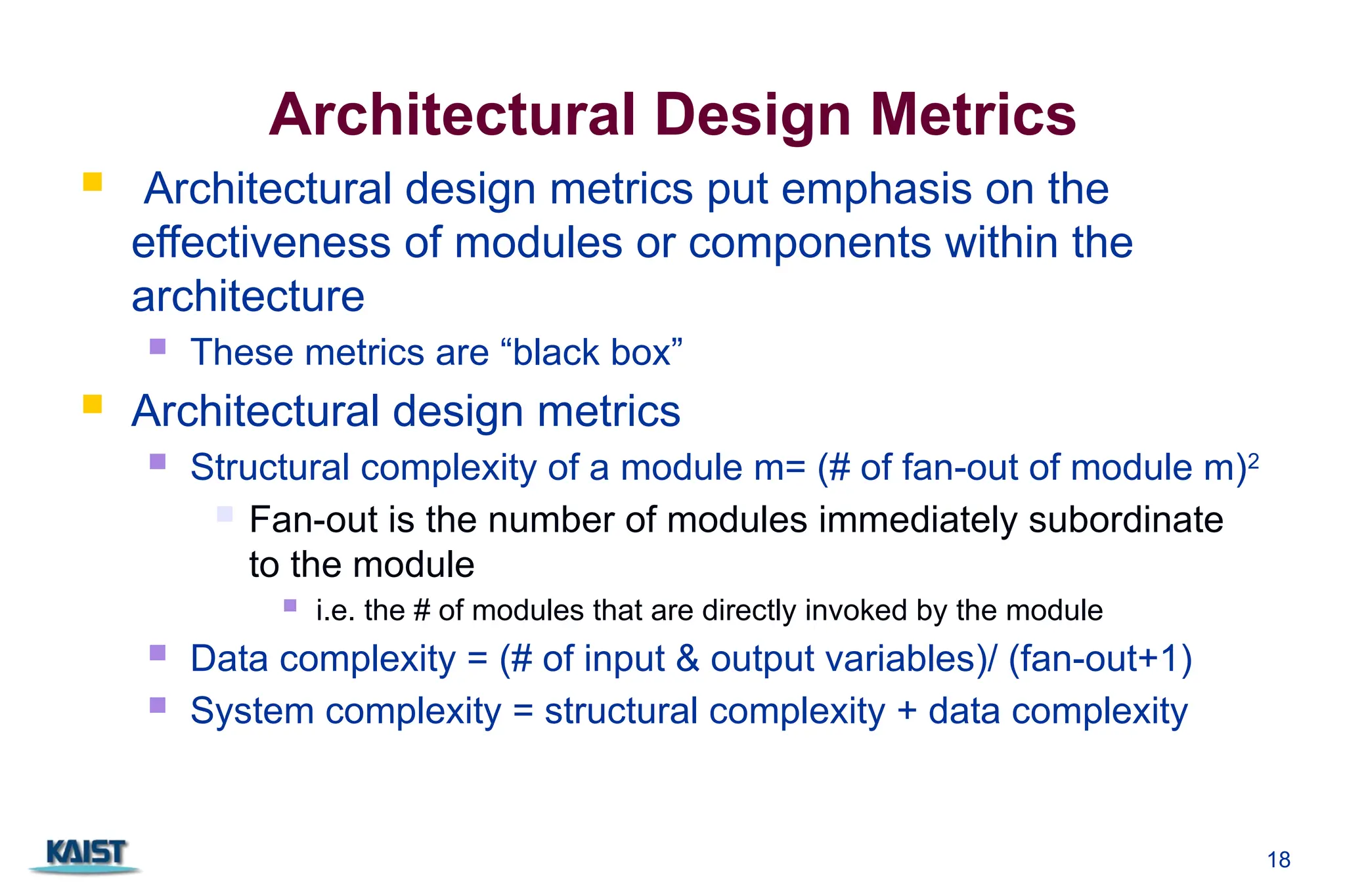 18
Architectural Design Metrics
 Architectural design metrics put emphasis on the
effectiveness of modules or components within the
architecture
 These metrics are “black box”
 Architectural design metrics
 Structural complexity of a module m= (# of fan-out of module m)2
 Fan-out is the number of modules immediately subordinate
to the module
 i.e. the # of modules that are directly invoked by the module
 Data complexity = (# of input & output variables)/ (fan-out+1)
 System complexity = structural complexity + data complexity
 