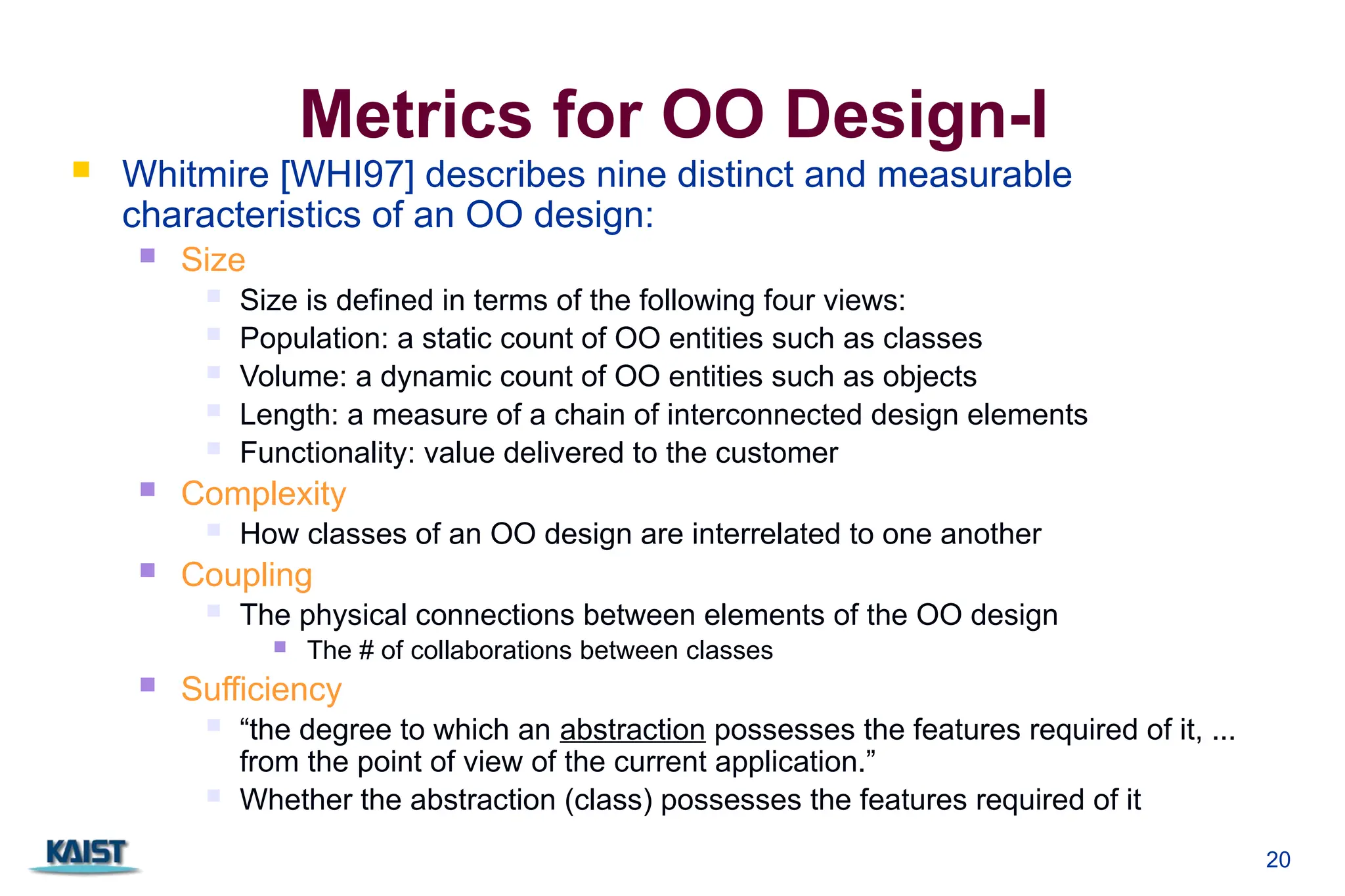 20
Metrics for OO Design-I
 Whitmire [WHI97] describes nine distinct and measurable
characteristics of an OO design:
 Size
 Size is defined in terms of the following four views:
 Population: a static count of OO entities such as classes
 Volume: a dynamic count of OO entities such as objects
 Length: a measure of a chain of interconnected design elements
 Functionality: value delivered to the customer
 Complexity
 How classes of an OO design are interrelated to one another
 Coupling
 The physical connections between elements of the OO design
 The # of collaborations between classes
 Sufficiency
 “the degree to which an abstraction possesses the features required of it, ...
from the point of view of the current application.”
 Whether the abstraction (class) possesses the features required of it
 