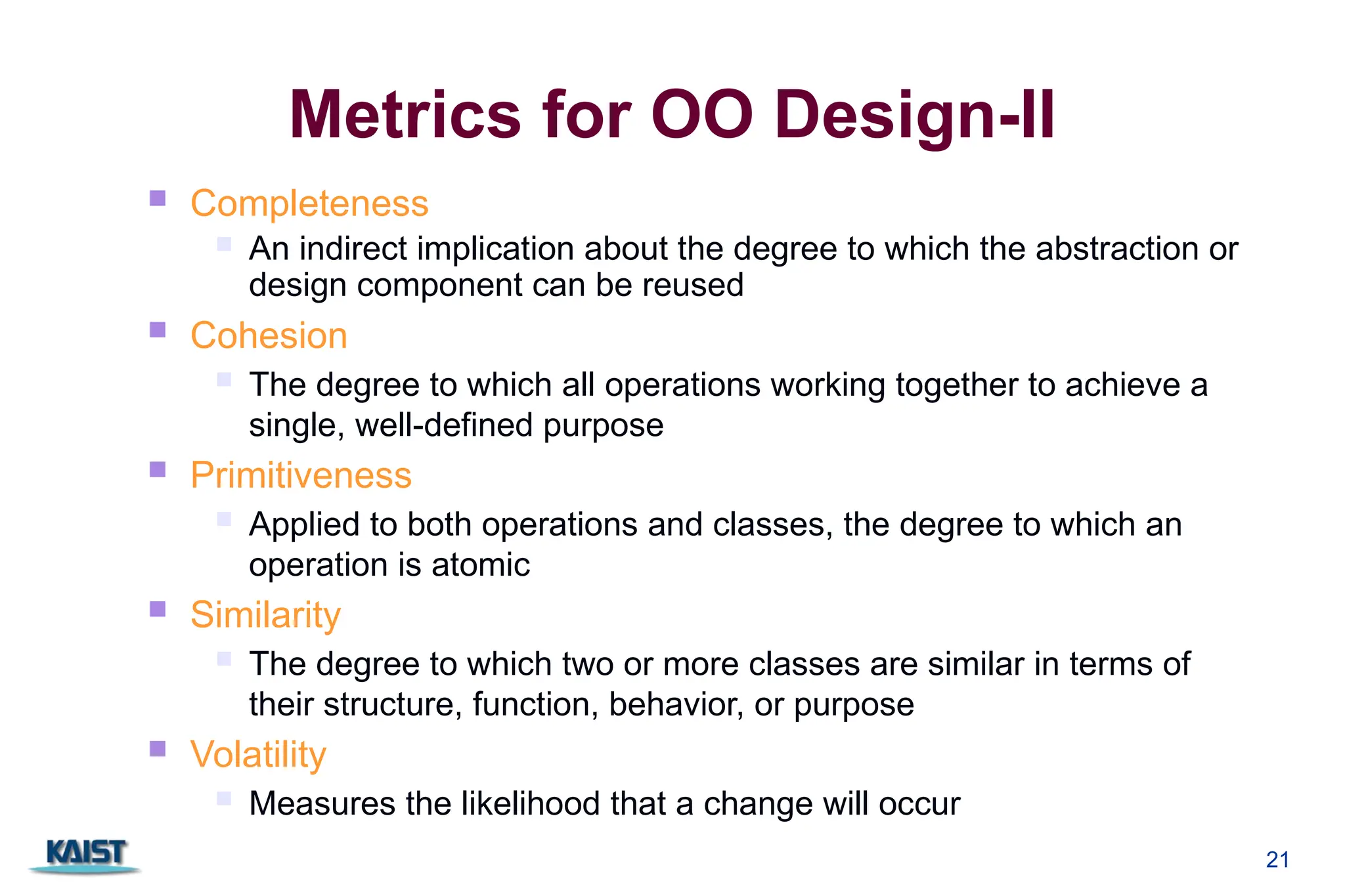 21
Metrics for OO Design-II
 Completeness
 An indirect implication about the degree to which the abstraction or
design component can be reused
 Cohesion
 The degree to which all operations working together to achieve a
single, well-defined purpose
 Primitiveness
 Applied to both operations and classes, the degree to which an
operation is atomic
 Similarity
 The degree to which two or more classes are similar in terms of
their structure, function, behavior, or purpose
 Volatility
 Measures the likelihood that a change will occur
 