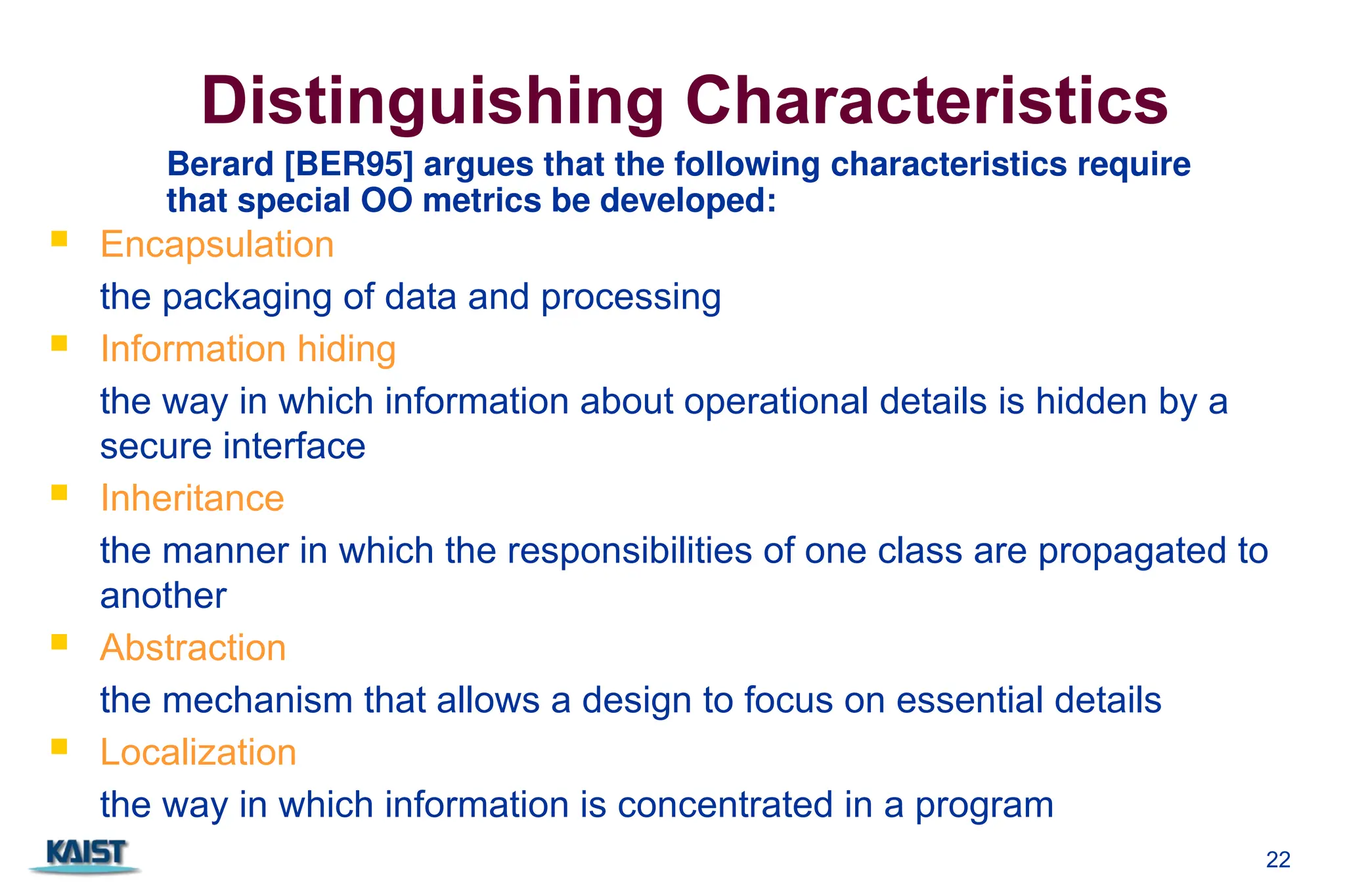 22
Distinguishing Characteristics
 Encapsulation
the packaging of data and processing
 Information hiding
the way in which information about operational details is hidden by a
secure interface
 Inheritance
the manner in which the responsibilities of one class are propagated to
another
 Abstraction
the mechanism that allows a design to focus on essential details
 Localization
the way in which information is concentrated in a program
Berard [BER95] argues that the following characteristics require
that special OO metrics be developed:
 