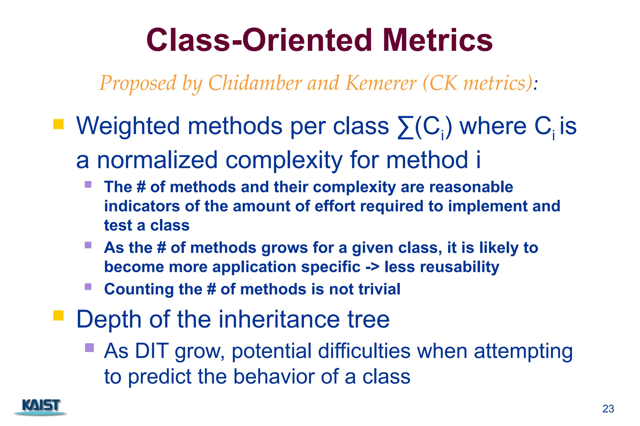 23
Class-Oriented Metrics
 Weighted methods per class ∑(Ci) where Ci is
a normalized complexity for method i
 The # of methods and their complexity are reasonable
indicators of the amount of effort required to implement and
test a class
 As the # of methods grows for a given class, it is likely to
become more application specific -> less reusability
 Counting the # of methods is not trivial
 Depth of the inheritance tree
 As DIT grow, potential difficulties when attempting
to predict the behavior of a class
Proposed by Chidamber and Kemerer (CK metrics):
 