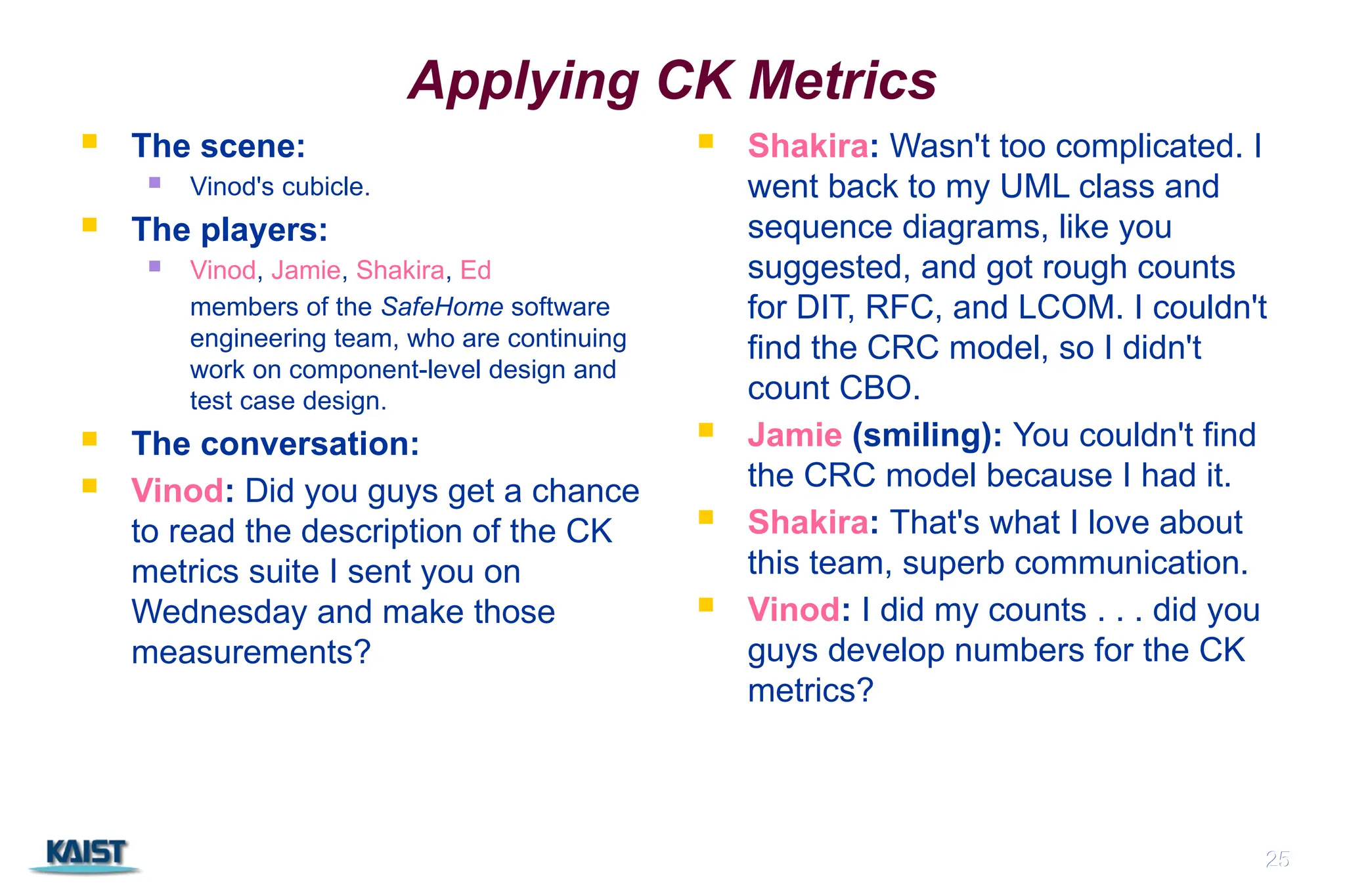 25
Applying CK Metrics
 The scene:
 Vinod's cubicle.
 The players:
 Vinod, Jamie, Shakira, Ed
members of the SafeHome software
engineering team, who are continuing
work on component-level design and
test case design.
 The conversation:
 Vinod: Did you guys get a chance
to read the description of the CK
metrics suite I sent you on
Wednesday and make those
measurements?
 Shakira: Wasn't too complicated. I
went back to my UML class and
sequence diagrams, like you
suggested, and got rough counts
for DIT, RFC, and LCOM. I couldn't
find the CRC model, so I didn't
count CBO.
 Jamie (smiling): You couldn't find
the CRC model because I had it.
 Shakira: That's what I love about
this team, superb communication.
 Vinod: I did my counts . . . did you
guys develop numbers for the CK
metrics?
25
 