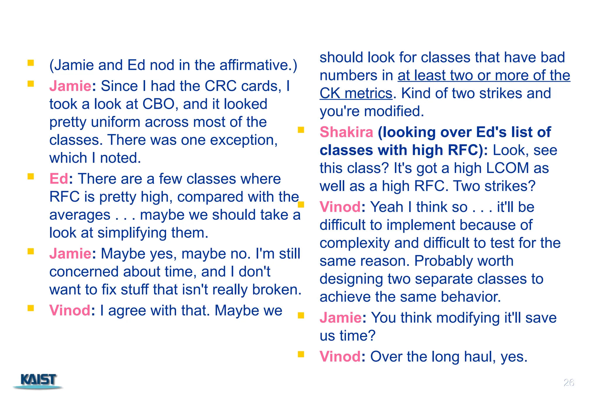 26
 (Jamie and Ed nod in the affirmative.)
 Jamie: Since I had the CRC cards, I
took a look at CBO, and it looked
pretty uniform across most of the
classes. There was one exception,
which I noted.
 Ed: There are a few classes where
RFC is pretty high, compared with the
averages . . . maybe we should take a
look at simplifying them.
 Jamie: Maybe yes, maybe no. I'm still
concerned about time, and I don't
want to fix stuff that isn't really broken.
 Vinod: I agree with that. Maybe we
should look for classes that have bad
numbers in at least two or more of the
CK metrics. Kind of two strikes and
you're modified.
 Shakira (looking over Ed's list of
classes with high RFC): Look, see
this class? It's got a high LCOM as
well as a high RFC. Two strikes?
 Vinod: Yeah I think so . . . it'll be
difficult to implement because of
complexity and difficult to test for the
same reason. Probably worth
designing two separate classes to
achieve the same behavior.
 Jamie: You think modifying it'll save
us time?
 Vinod: Over the long haul, yes.
26
 