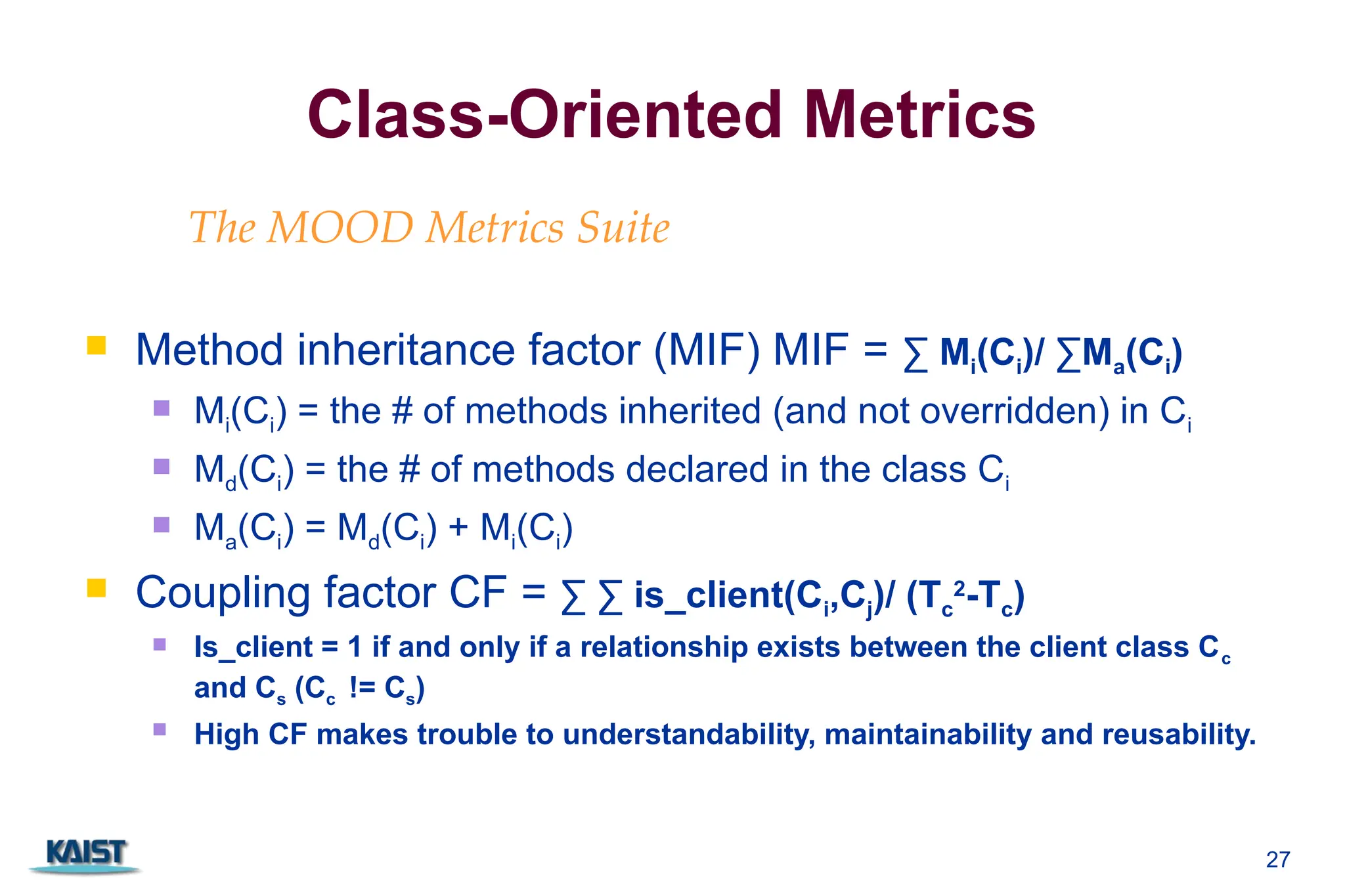 27
Class-Oriented Metrics
 Method inheritance factor (MIF) MIF = ∑ Mi(Ci)/ ∑Ma(Ci)
 Mi(Ci) = the # of methods inherited (and not overridden) in Ci
 Md(Ci) = the # of methods declared in the class Ci
 Ma(Ci) = Md(Ci) + Mi(Ci)
 Coupling factor CF = ∑ ∑ is_client(Ci,Cj)/ (Tc
2
-Tc)
 Is_client = 1 if and only if a relationship exists between the client class Cc
and Cs (Cc != Cs)
 High CF makes trouble to understandability, maintainability and reusability.
The MOOD Metrics Suite
 
