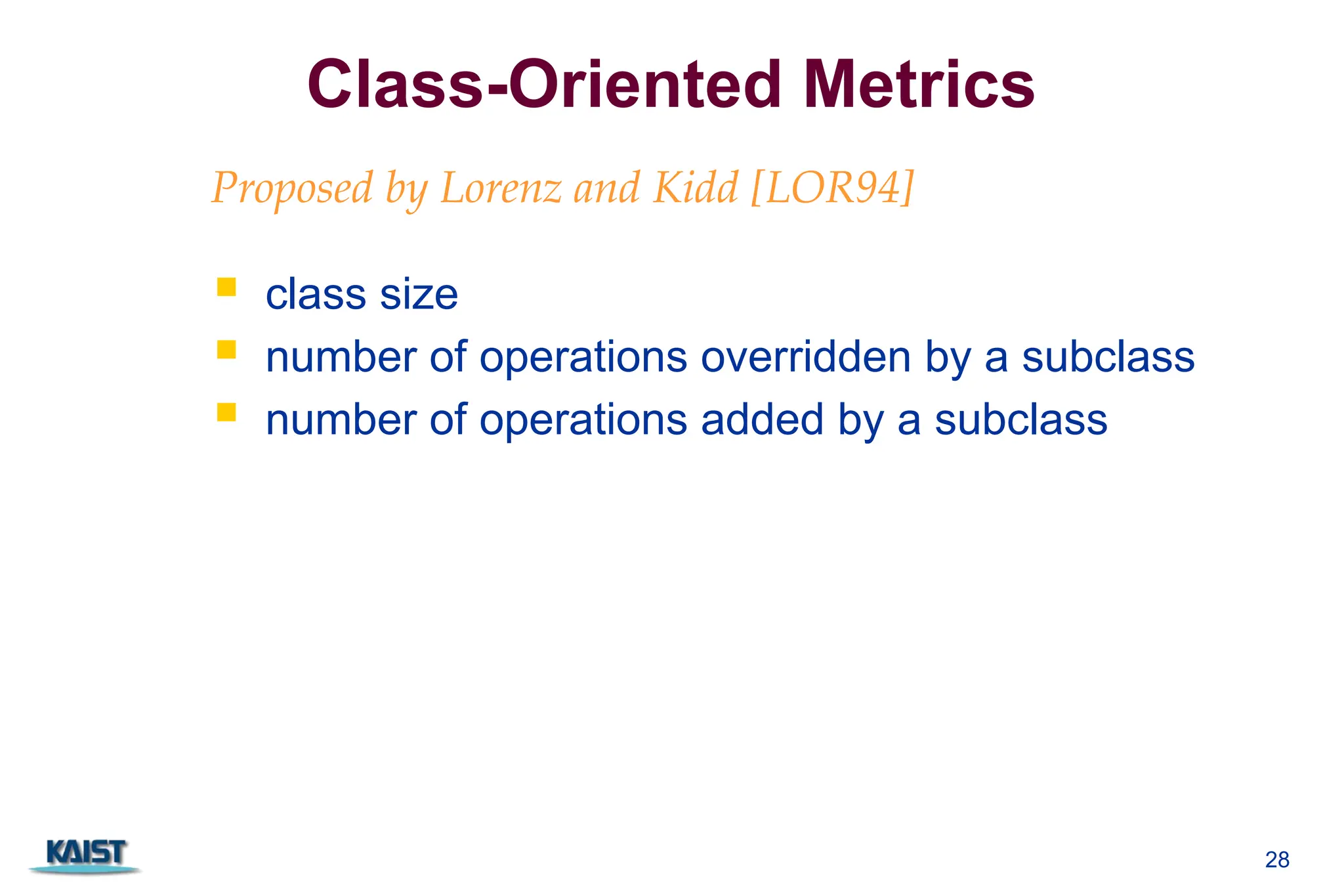 28
Class-Oriented Metrics
 class size
 number of operations overridden by a subclass
 number of operations added by a subclass
Proposed by Lorenz and Kidd [LOR94]:
 