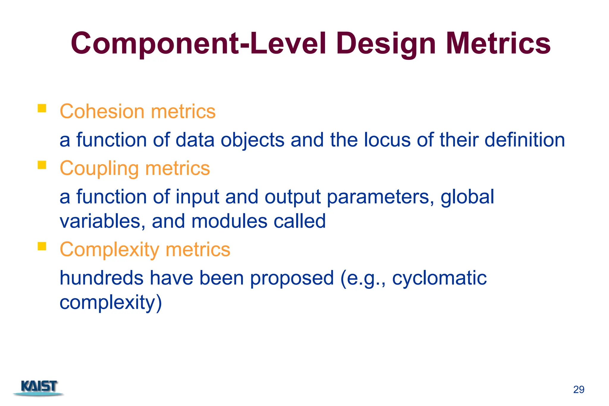 29
Component-Level Design Metrics
 Cohesion metrics
a function of data objects and the locus of their definition
 Coupling metrics
a function of input and output parameters, global
variables, and modules called
 Complexity metrics
hundreds have been proposed (e.g., cyclomatic
complexity)
 