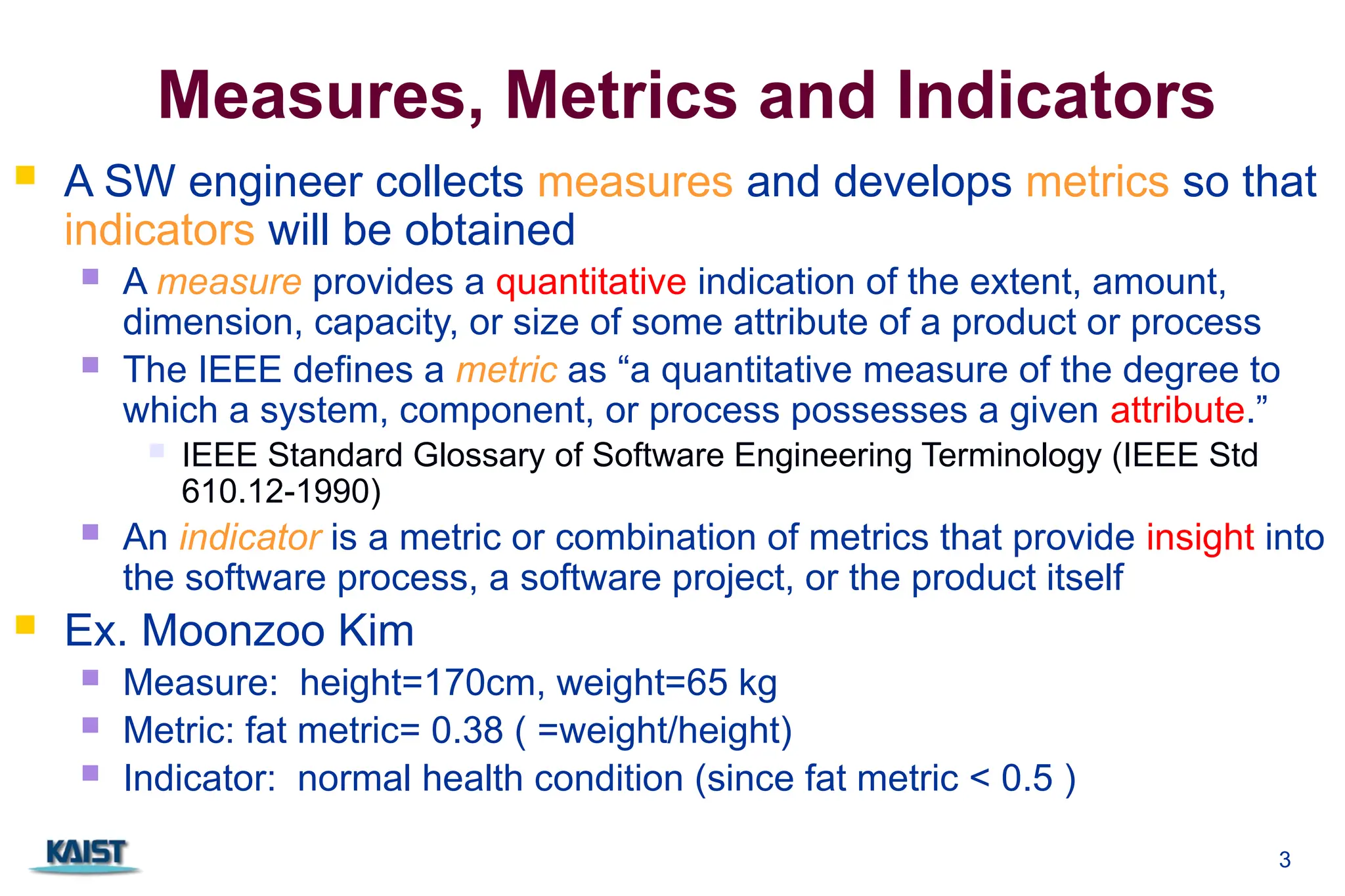 3
Measures, Metrics and Indicators
 A SW engineer collects measures and develops metrics so that
indicators will be obtained
 A measure provides a quantitative indication of the extent, amount,
dimension, capacity, or size of some attribute of a product or process
 The IEEE defines a metric as “a quantitative measure of the degree to
which a system, component, or process possesses a given attribute.”
 IEEE Standard Glossary of Software Engineering Terminology (IEEE Std
610.12-1990)
 An indicator is a metric or combination of metrics that provide insight into
the software process, a software project, or the product itself
 Ex. Moonzoo Kim
 Measure: height=170cm, weight=65 kg
 Metric: fat metric= 0.38 ( =weight/height)
 Indicator: normal health condition (since fat metric < 0.5 )
 
