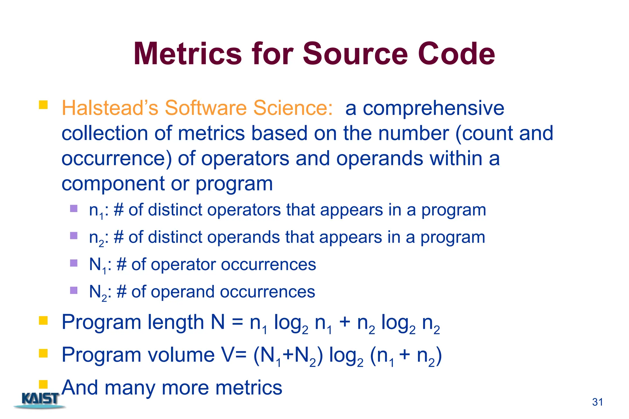 Metrics for Source Code
 Halstead’s Software Science: a comprehensive
collection of metrics based on the number (count and
occurrence) of operators and operands within a
component or program
 n1: # of distinct operators that appears in a program
 n2: # of distinct operands that appears in a program
 N1: # of operator occurrences
 N2: # of operand occurrences
 Program length N = n1 log2 n1 + n2 log2 n2
 Program volume V= (N1+N2) log2 (n1 + n2)
 And many more metrics
31
 
