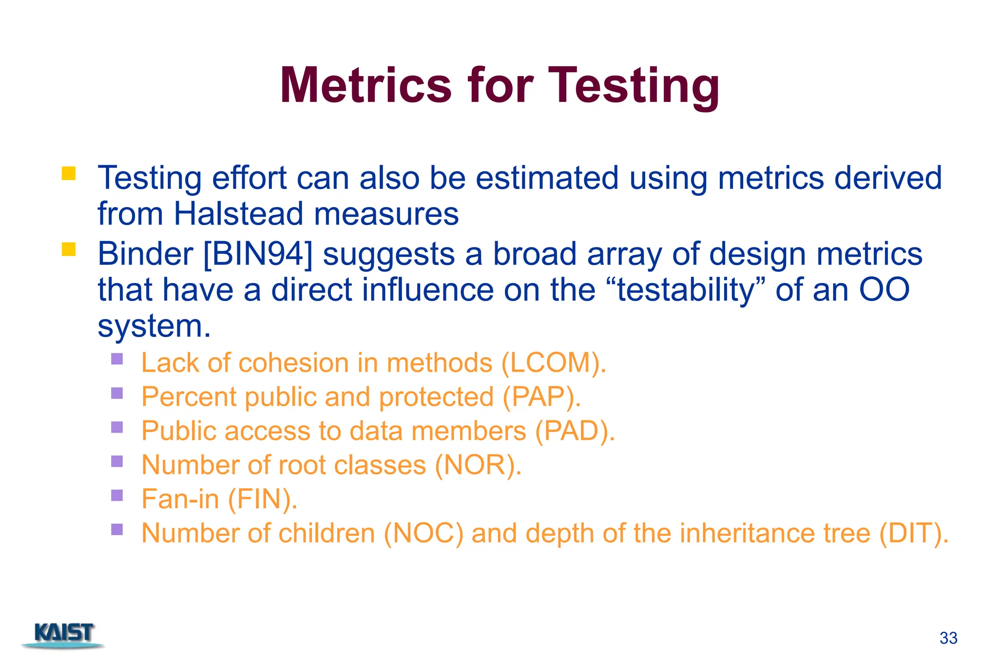 33
Metrics for Testing
 Testing effort can also be estimated using metrics derived
from Halstead measures
 Binder [BIN94] suggests a broad array of design metrics
that have a direct influence on the “testability” of an OO
system.
 Lack of cohesion in methods (LCOM).
 Percent public and protected (PAP).
 Public access to data members (PAD).
 Number of root classes (NOR).
 Fan-in (FIN).
 Number of children (NOC) and depth of the inheritance tree (DIT).
 