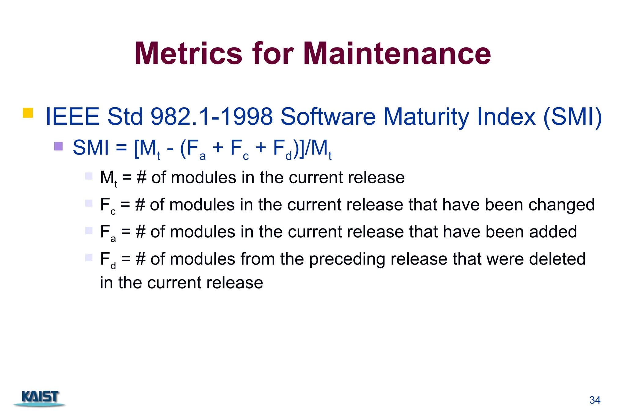 34
Metrics for Maintenance
 IEEE Std 982.1-1998 Software Maturity Index (SMI)
 SMI = [Mt - (Fa + Fc + Fd)]/Mt
 Mt = # of modules in the current release
 Fc = # of modules in the current release that have been changed
 Fa = # of modules in the current release that have been added
 Fd = # of modules from the preceding release that were deleted
in the current release
 