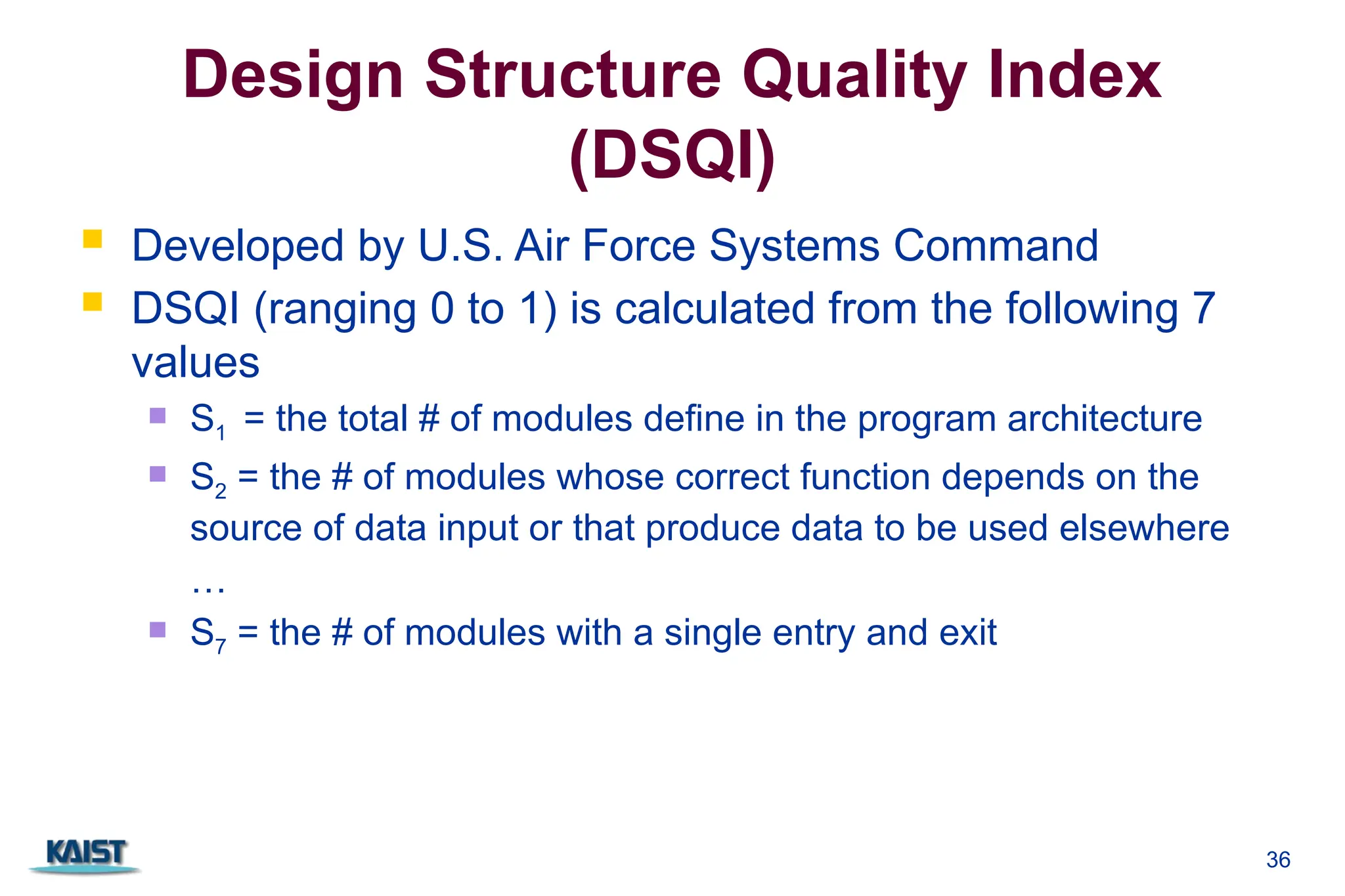Design Structure Quality Index
(DSQI)
 Developed by U.S. Air Force Systems Command
 DSQI (ranging 0 to 1) is calculated from the following 7
values
 S1 = the total # of modules define in the program architecture
 S2 = the # of modules whose correct function depends on the
source of data input or that produce data to be used elsewhere
…
 S7 = the # of modules with a single entry and exit
36
 