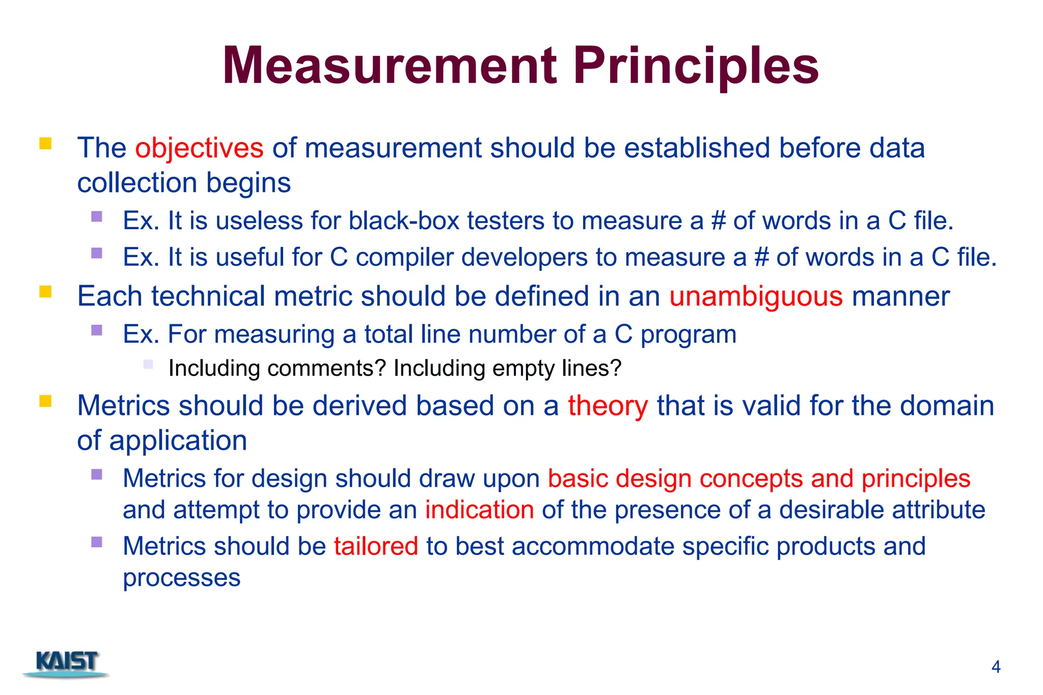 4
Measurement Principles
 The objectives of measurement should be established before data
collection begins
 Ex. It is useless for black-box testers to measure a # of words in a C file.
 Ex. It is useful for C compiler developers to measure a # of words in a C file.
 Each technical metric should be defined in an unambiguous manner
 Ex. For measuring a total line number of a C program
 Including comments? Including empty lines?
 Metrics should be derived based on a theory that is valid for the domain
of application
 Metrics for design should draw upon basic design concepts and principles
and attempt to provide an indication of the presence of a desirable attribute
 Metrics should be tailored to best accommodate specific products and
processes
 
