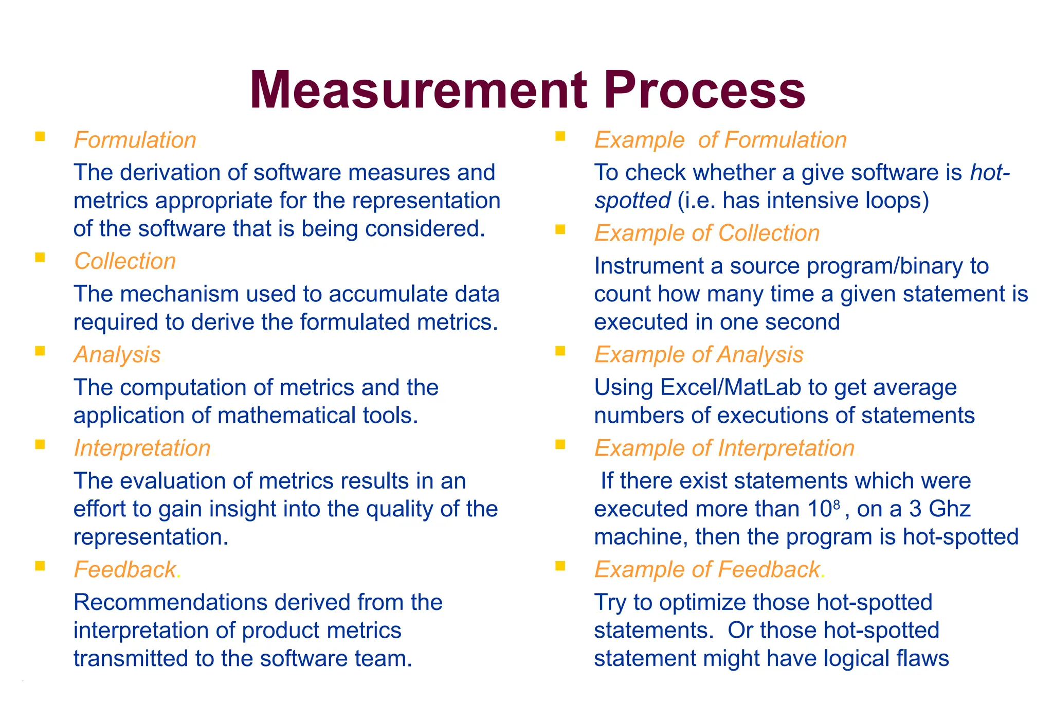 5
Measurement Process
 Formulation.
The derivation of software measures and
metrics appropriate for the representation
of the software that is being considered.
 Collection
The mechanism used to accumulate data
required to derive the formulated metrics.
 Analysis.
The computation of metrics and the
application of mathematical tools.
 Interpretation.
The evaluation of metrics results in an
effort to gain insight into the quality of the
representation.
 Feedback.
Recommendations derived from the
interpretation of product metrics
transmitted to the software team.
 Example of Formulation
To check whether a give software is hot-
spotted (i.e. has intensive loops)
 Example of Collection
Instrument a source program/binary to
count how many time a given statement is
executed in one second
 Example of Analysis.
Using Excel/MatLab to get average
numbers of executions of statements
 Example of Interpretation.
If there exist statements which were
executed more than 108
, on a 3 Ghz
machine, then the program is hot-spotted
 Example of Feedback.
Try to optimize those hot-spotted
statements. Or those hot-spotted
statement might have logical flaws
 