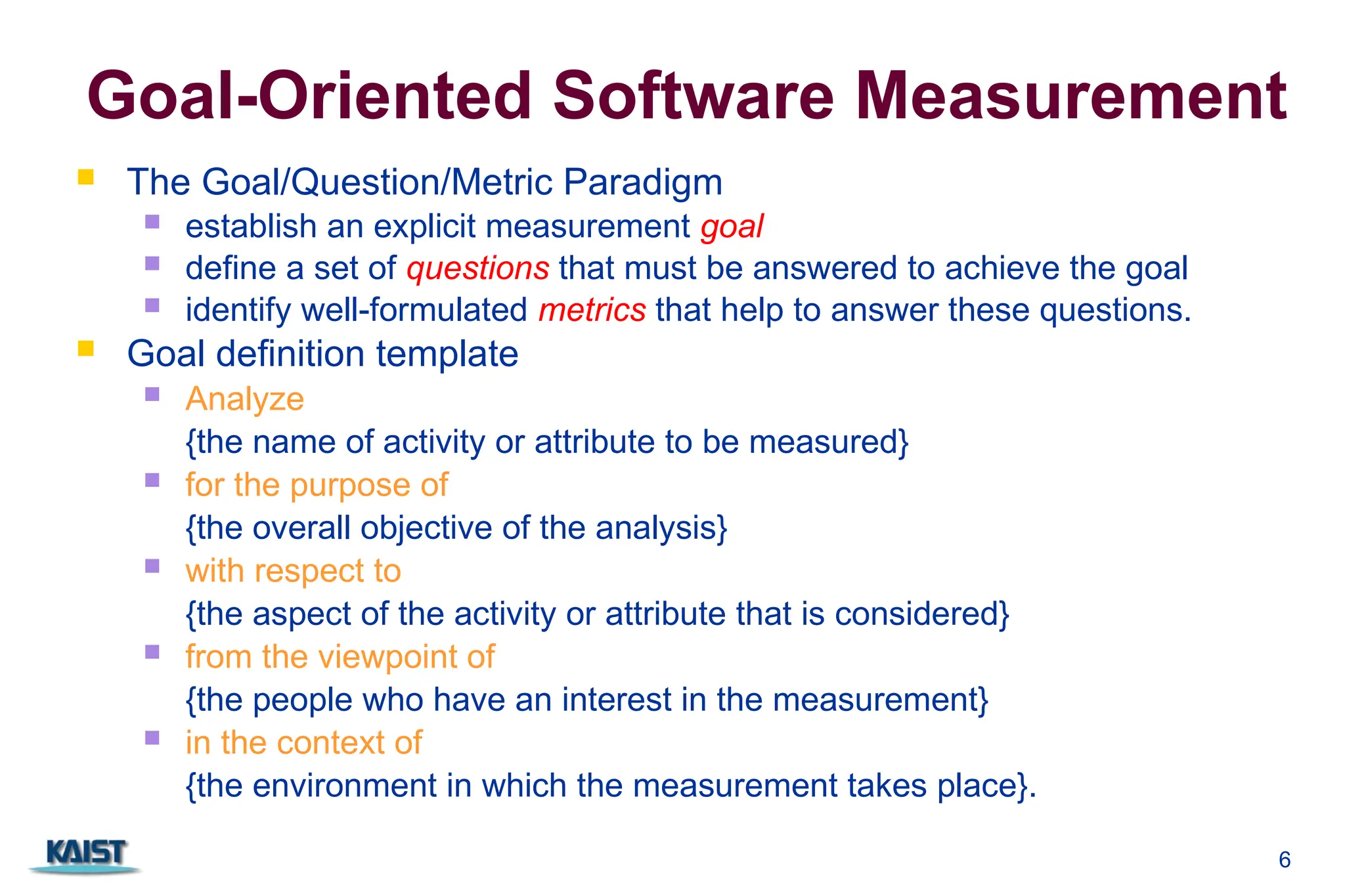 6
Goal-Oriented Software Measurement
 The Goal/Question/Metric Paradigm
 establish an explicit measurement goal
 define a set of questions that must be answered to achieve the goal
 identify well-formulated metrics that help to answer these questions.
 Goal definition template
 Analyze
{the name of activity or attribute to be measured}
 for the purpose of
{the overall objective of the analysis}
 with respect to
{the aspect of the activity or attribute that is considered}
 from the viewpoint of
{the people who have an interest in the measurement}
 in the context of
{the environment in which the measurement takes place}.
 