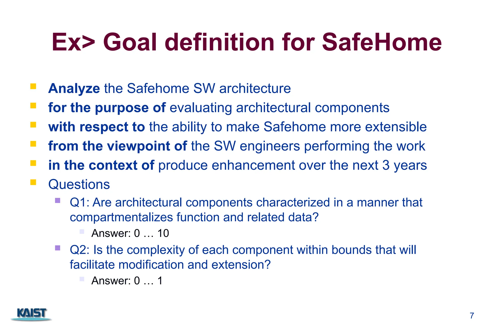 7
Ex> Goal definition for SafeHome
 Analyze the Safehome SW architecture
 for the purpose of evaluating architectural components
 with respect to the ability to make Safehome more extensible
 from the viewpoint of the SW engineers performing the work
 in the context of produce enhancement over the next 3 years
 Questions
 Q1: Are architectural components characterized in a manner that
compartmentalizes function and related data?
 Answer: 0 … 10
 Q2: Is the complexity of each component within bounds that will
facilitate modification and extension?
 Answer: 0 … 1
 