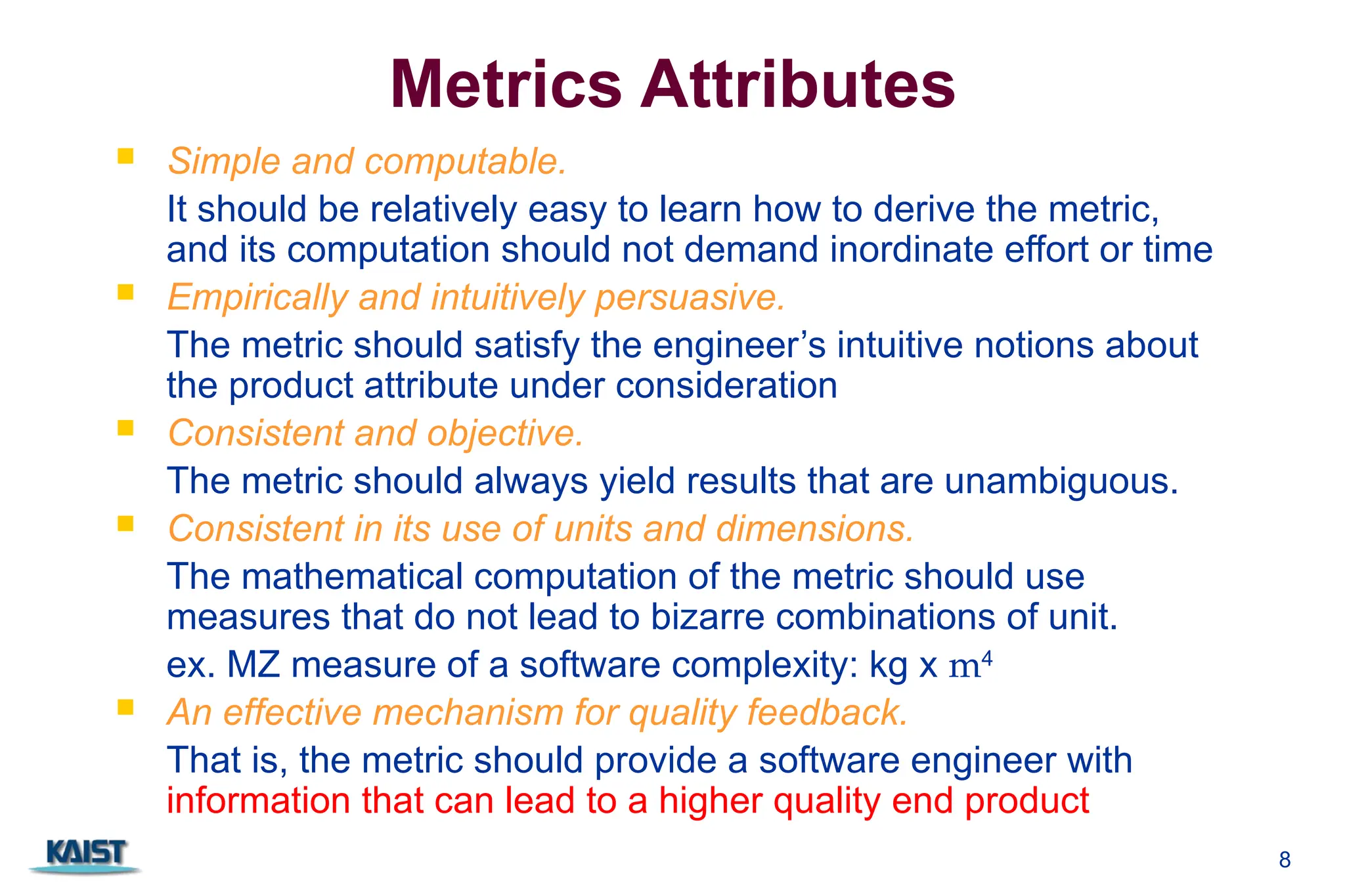 8
Metrics Attributes
 Simple and computable.
It should be relatively easy to learn how to derive the metric,
and its computation should not demand inordinate effort or time
 Empirically and intuitively persuasive.
The metric should satisfy the engineer’s intuitive notions about
the product attribute under consideration
 Consistent and objective.
The metric should always yield results that are unambiguous.
 Consistent in its use of units and dimensions.
The mathematical computation of the metric should use
measures that do not lead to bizarre combinations of unit.
ex. MZ measure of a software complexity: kg x m4
 An effective mechanism for quality feedback.
That is, the metric should provide a software engineer with
information that can lead to a higher quality end product
 