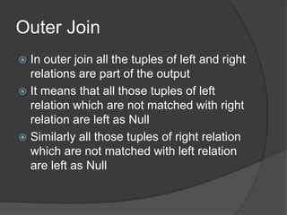 Outer Join
 In outer join all the tuples of left and right
relations are part of the output
 It means that all those tuples of left
relation which are not matched with right
relation are left as Null
 Similarly all those tuples of right relation
which are not matched with left relation
are left as Null
 