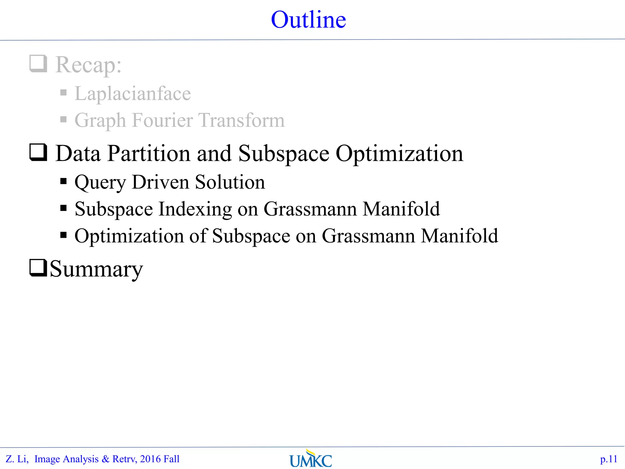 Outline
 Recap:
 Laplacianface
 Graph Fourier Transform
 Data Partition and Subspace Optimization
 Query Driven Solution
 Subspace Indexing on Grassmann Manifold
 Optimization of Subspace on Grassmann Manifold
Summary
p.11Z. Li, Image Analysis & Retrv, 2016 Fall
 