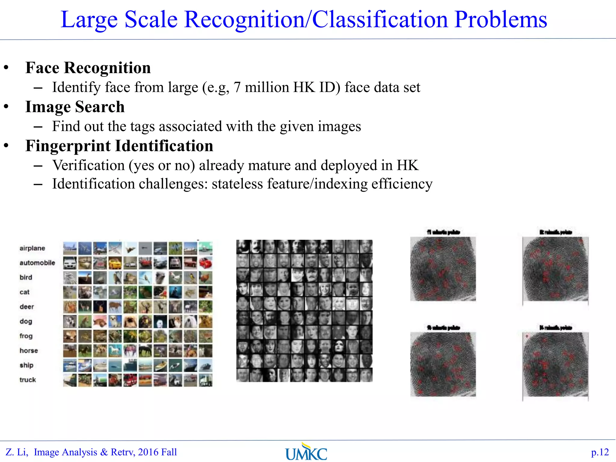 • Face Recognition
– Identify face from large (e.g, 7 million HK ID) face data set
• Image Search
– Find out the tags associated with the given images
• Fingerprint Identification
– Verification (yes or no) already mature and deployed in HK
– Identification challenges: stateless feature/indexing efficiency
Large Scale Recognition/Classification Problems
p.12Z. Li, Image Analysis & Retrv, 2016 Fall
 