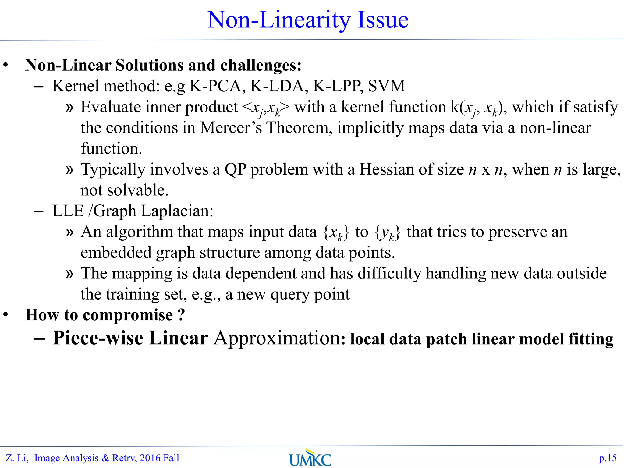 • Non-Linear Solutions and challenges:
– Kernel method: e.g K-PCA, K-LDA, K-LPP, SVM
» Evaluate inner product <xj,xk> with a kernel function k(xj, xk), which if satisfy
the conditions in Mercer’s Theorem, implicitly maps data via a non-linear
function.
» Typically involves a QP problem with a Hessian of size n x n, when n is large,
not solvable.
– LLE /Graph Laplacian:
» An algorithm that maps input data {xk} to {yk} that tries to preserve an
embedded graph structure among data points.
» The mapping is data dependent and has difficulty handling new data outside
the training set, e.g., a new query point
• How to compromise ?
– Piece-wise Linear Approximation: local data patch linear model fitting
Non-Linearity Issue
p.15Z. Li, Image Analysis & Retrv, 2016 Fall
 