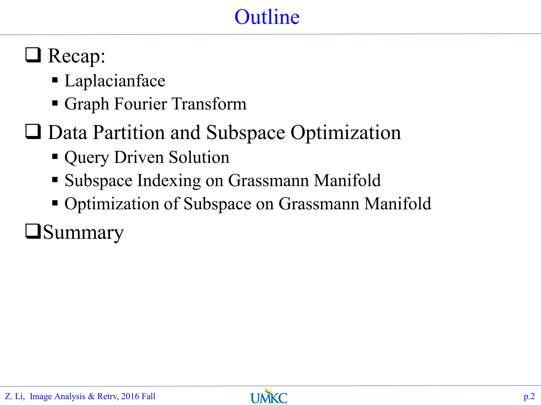 Outline
 Recap:
 Laplacianface
 Graph Fourier Transform
 Data Partition and Subspace Optimization
 Query Driven Solution
 Subspace Indexing on Grassmann Manifold
 Optimization of Subspace on Grassmann Manifold
Summary
p.2Z. Li, Image Analysis & Retrv, 2016 Fall
 