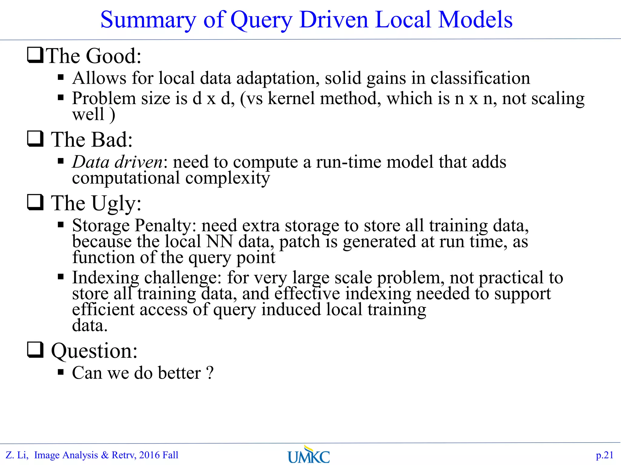 Summary of Query Driven Local Models
The Good:
 Allows for local data adaptation, solid gains in classification
 Problem size is d x d, (vs kernel method, which is n x n, not scaling
well )
 The Bad:
 Data driven: need to compute a run-time model that adds
computational complexity
 The Ugly:
 Storage Penalty: need extra storage to store all training data,
because the local NN data, patch is generated at run time, as
function of the query point
 Indexing challenge: for very large scale problem, not practical to
store all training data, and effective indexing needed to support
efficient access of query induced local training
data.
 Question:
 Can we do better ?
p.21Z. Li, Image Analysis & Retrv, 2016 Fall
 