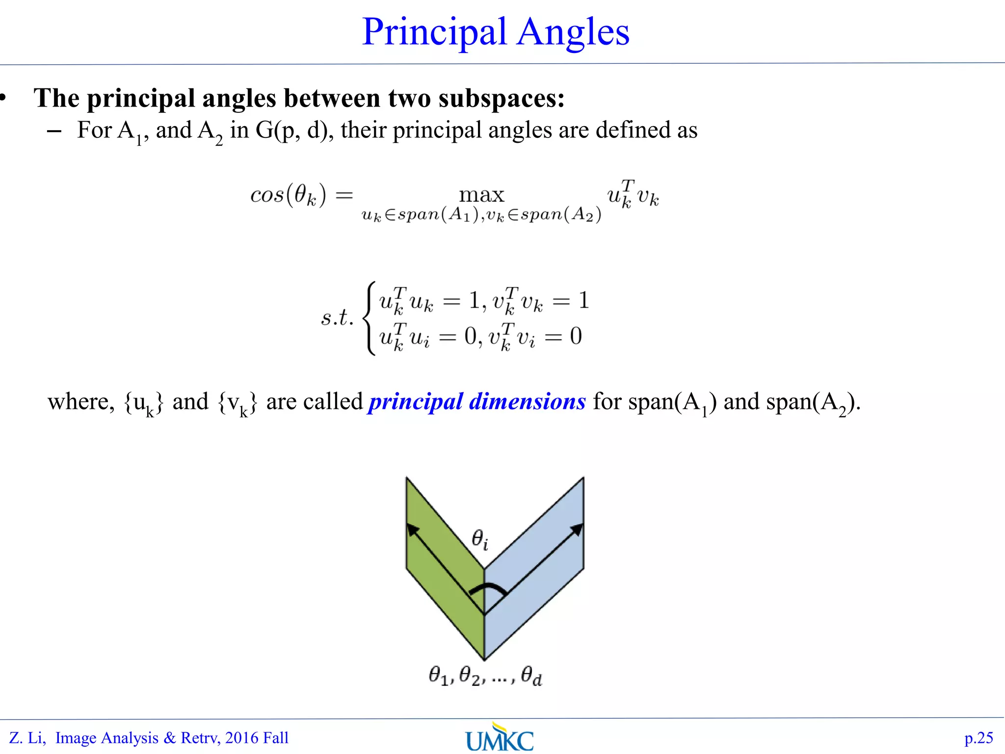 • The principal angles between two subspaces:
– For A1, and A2 in G(p, d), their principal angles are defined as
where, {uk} and {vk} are called principal dimensions for span(A1) and span(A2).
Principal Angles
p.25Z. Li, Image Analysis & Retrv, 2016 Fall
 