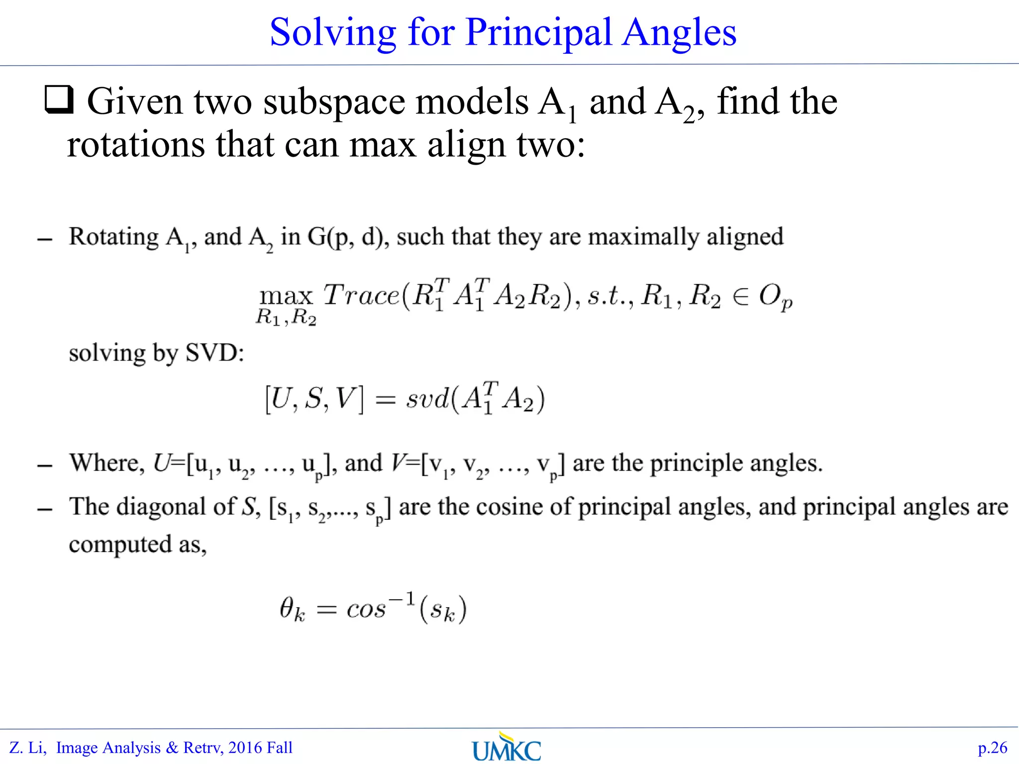Solving for Principal Angles
 Given two subspace models A1 and A2, find the
rotations that can max align two:
p.26Z. Li, Image Analysis & Retrv, 2016 Fall
 