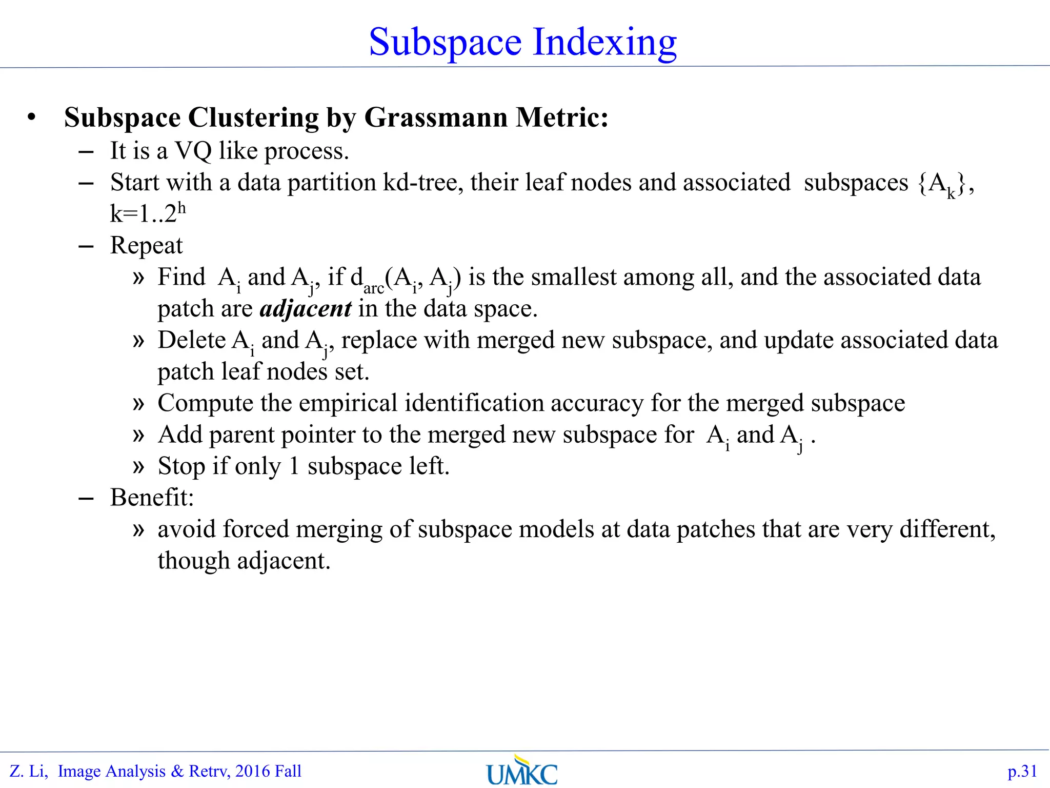 Subspace Indexing
• Subspace Clustering by Grassmann Metric:
– It is a VQ like process.
– Start with a data partition kd-tree, their leaf nodes and associated subspaces {Ak},
k=1..2h
– Repeat
» Find Ai and Aj, if darc(Ai, Aj) is the smallest among all, and the associated data
patch are adjacent in the data space.
» Delete Ai and Aj, replace with merged new subspace, and update associated data
patch leaf nodes set.
» Compute the empirical identification accuracy for the merged subspace
» Add parent pointer to the merged new subspace for Ai and Aj .
» Stop if only 1 subspace left.
– Benefit:
» avoid forced merging of subspace models at data patches that are very different,
though adjacent.
p.31Z. Li, Image Analysis & Retrv, 2016 Fall
 