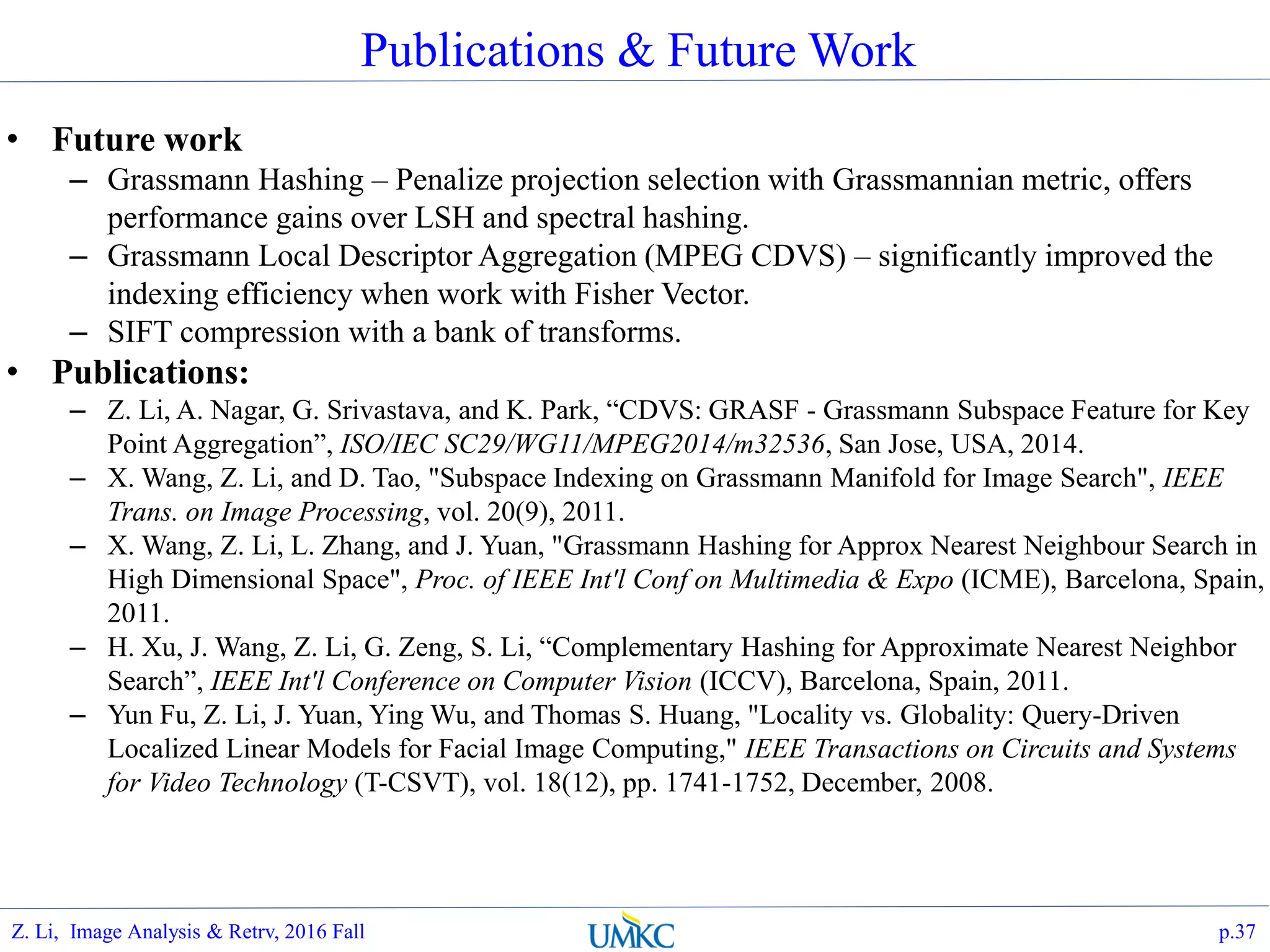 Publications & Future Work
• Future work
– Grassmann Hashing – Penalize projection selection with Grassmannian metric, offers
performance gains over LSH and spectral hashing.
– Grassmann Local Descriptor Aggregation (MPEG CDVS) – significantly improved the
indexing efficiency when work with Fisher Vector.
– SIFT compression with a bank of transforms.
• Publications:
– Z. Li, A. Nagar, G. Srivastava, and K. Park, “CDVS: GRASF - Grassmann Subspace Feature for Key
Point Aggregation”, ISO/IEC SC29/WG11/MPEG2014/m32536, San Jose, USA, 2014.
– X. Wang, Z. Li, and D. Tao, "Subspace Indexing on Grassmann Manifold for Image Search", IEEE
Trans. on Image Processing, vol. 20(9), 2011.
– X. Wang, Z. Li, L. Zhang, and J. Yuan, "Grassmann Hashing for Approx Nearest Neighbour Search in
High Dimensional Space", Proc. of IEEE Int'l Conf on Multimedia & Expo (ICME), Barcelona, Spain,
2011.
– H. Xu, J. Wang, Z. Li, G. Zeng, S. Li, “Complementary Hashing for Approximate Nearest Neighbor
Search”, IEEE Int'l Conference on Computer Vision (ICCV), Barcelona, Spain, 2011.
– Yun Fu, Z. Li, J. Yuan, Ying Wu, and Thomas S. Huang, "Locality vs. Globality: Query-Driven
Localized Linear Models for Facial Image Computing," IEEE Transactions on Circuits and Systems
for Video Technology (T-CSVT), vol. 18(12), pp. 1741-1752, December, 2008.
p.37Z. Li, Image Analysis & Retrv, 2016 Fall
 
