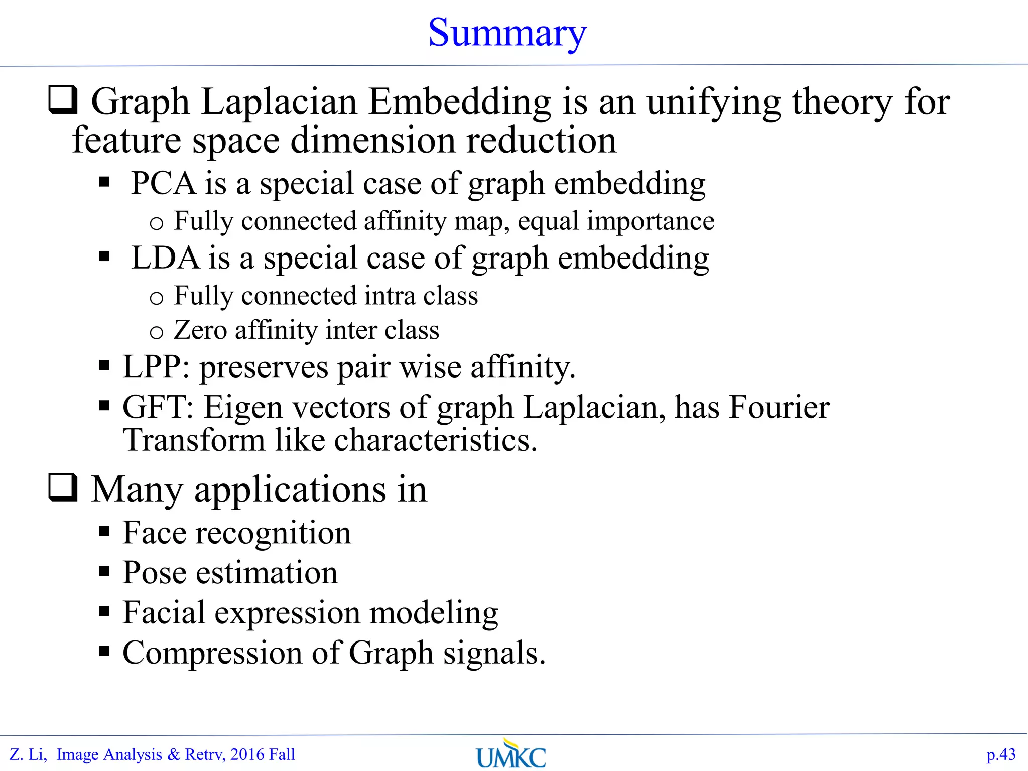 Summary
 Graph Laplacian Embedding is an unifying theory for
feature space dimension reduction
 PCA is a special case of graph embedding
o Fully connected affinity map, equal importance
 LDA is a special case of graph embedding
o Fully connected intra class
o Zero affinity inter class
 LPP: preserves pair wise affinity.
 GFT: Eigen vectors of graph Laplacian, has Fourier
Transform like characteristics.
 Many applications in
 Face recognition
 Pose estimation
 Facial expression modeling
 Compression of Graph signals.
p.43Z. Li, Image Analysis & Retrv, 2016 Fall
 