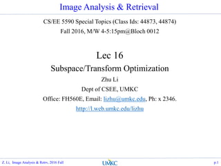 Image Analysis & Retrieval
CS/EE 5590 Special Topics (Class Ids: 44873, 44874)
Fall 2016, M/W 4-5:15pm@Bloch 0012
Lec 16
Subspace/Transform Optimization
Zhu Li
Dept of CSEE, UMKC
Office: FH560E, Email: lizhu@umkc.edu, Ph: x 2346.
http://l.web.umkc.edu/lizhu
p.1Z. Li, Image Analysis & Retrv, 2016 Fall
 